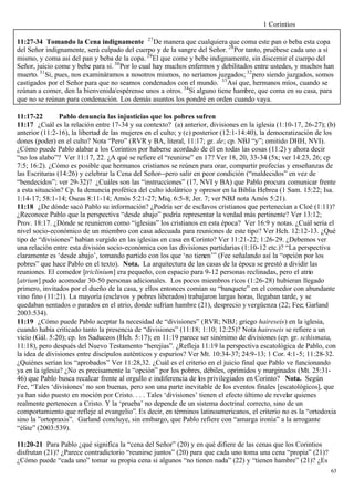 1 Corintios

11:27-34 Tomando la Cena indignamente 27 De manera que cualquiera que coma este pan o beba esta copa
del Señor indignamente, será culpado del cuerpo y de la sangre del Señor. 28 Por tanto, pruébese cada uno a sí
mismo, y coma así del pan y beba de la copa. 29 El que come y bebe indignamente, sin discernir el cuerpo del
Señor, juicio come y bebe para sí. 30 Por lo cual hay muchos enfermos y debilitados entre ustedes, y muchos han
muerto. 31 Si, pues, nos examináramos a nosotros mismos, no seríamos juzgados; 32 pero siendo juzgados, somos
castigados por el Señor para que no seamos condenados con el mundo. 33 Así que, hermanos míos, cuando se
reúnan a comer, den la bienvenida/espérense unos a otros. 34 Si alguno tiene hambre, que coma en su casa, para
que no se reúnan para condenación. Los demás asuntos los pondré en orden cuando vaya.

11:17-22        Pablo denuncia las injusticias que los pobres sufren
11:17 ¿Cuál es la relación entre 17-34 y su contexto? (a) anterior, divisiones en la iglesia (1:10-17, 26-27); (b)
anterior (11:2-16), la libertad de las mujeres en el culto; y (c) posterior (12:1-14:40), la democratización de los
dones (poder) en el culto? Nota “Pero” (RVR y BA, literal, 11:17; gr. de; cp. NBJ “y”; omitido DHH, NVI).
¿Cómo puede Pablo alabar a los Corintios por haberse acordado de él en todas las cosas (11:2) y ahora decir
“no los alabo”? Ver 11:17, 22. ¿A qué se refiere el “reunirse” en 17? Ver 18, 20, 33-34 (5x; ver 14:23, 26; cp
7:5; 16:2). ¿Cómo es posible que hermanos cristianos se reúnen para orar, compartir profecías y enseñanzas de
las Escrituras (14:26) y celebrar la Cena del Señor--pero salir en peor condición (“maldecidos” en vez de
“bendecidos”; ver 29-32)? ¿Cuáles son las “instrucciones” (17, NVI y BA) que Pablo procura comunicar frente
a esta situación? Cp. la denuncia profética del culto idolátrico y opresor en la Biblia Hebrea (1 Sam. 15:22; Isa.
1:14-17; 58:1-14; Oseas 8:11-14; Amós 5:21-27; Miq. 6:5-8; Jer. 7; ver NBJ nota Amós 5:21).
11:18 ¿De dónde sacó Pablo su información? ¿Podría ser de esclavos cristianos que pertenecían a Cloé (1:11)?
¿Reconoce Pablo que la perspectiva “desde abajo” podría representar la verdad más pertinente? Ver 13:12;
Prov. 18:17. ¿Dónde se reunieron como “iglesias” los cristianos en esta época? Ver 16:9 y notas. ¿Cuál seria el
nivel socio-económico de un miembro con casa adecuada para reuniones de este tipo? Ver Hch. 12:12-13. ¿Qué
tipo de “divisiones” habían surgido en las iglesias en casa en Corinto? Ver 11:21-22; 1:26-29. ¿Debemos ver
una relación entre esta división socio-económica con las divisiones partidarias (1:10-12 etc.)? “La perspectiva
claramente es ‘desde abajo’, tomando partido con los que ‘no tienen’” (Fee señalando así la “opción por los
pobres” que hace Pablo en el texto). Nota. La arquitectura de las casas de la época se prestó a dividir las
reuniones. El comedor [triclinium] era pequeño, con espacio para 9-12 personas reclinadas, pero el atrio
[atrium] pudo acomodar 30-50 personas adicionales. Los pocos miembros ricos (1:26-28) hubieran llegado
primero, invitados por el dueño de la casa, y ellos entonces comían su “banquete” en el comedor con abundante
vino fino (11:21). La mayoría (esclavos y pobres liberados) trabajaron largas horas, llegaban tarde, y se
quedaban sentados o parados en el atrio, donde sufrían hambre (21), desprecio y vergüenza (22; Fee; Garland
2003:534).
11:19 ¿Cómo puede Pablo aceptar la necesidad de “divisiones” (RVR; NBJ; griego haireseis) en la iglesia,
cuando había criticado tanto la presencia de “divisiones” (11:18; 1:10; 12:25)? Nota haireseis se refiere a un
vicio (Gál. 5:20); cp. los Saduceos (Hch. 5:17); en 11:19 parece ser sinónimo de divisiones (cp. gr. schismata,
11:18), pero después del Nuevo Testamento “herejías”. ¿Refleja 11:19 la perspectiva escatológica de Pablo, con
la idea de divisiones entre discípulos auténticos y espurios? Ver Mt. 10:34-37; 24:9-13; 1 Cor. 4:1-5; 11:28-32.
¿Quiénes serían los “aprobados” Ver 11:28,32. ¿Cuál es el criterio en el juicio final que Pablo ve funcionando
ya en la iglesia? ¿No es precisamente la “opción” por los pobres, débiles, oprimidos y marginados (Mt. 25:31-
46) que Pablo busca recalcar frente al orgullo e indiferencia de los privilegiados en Corinto? Nota. Según
Fee, “Tales ‘divisiones’ no son buenas, pero son una parte inevitable de los eventos finales [escatológicos], que
ya han sido puesto en moción por Cristo. . . . Tales ‘divisiones’ tienen el efecto último de revelar quienes
realmente pertenecen a Cristo. Y la ‘prueba’ no depende de un sistema doctrinal correcto, sino de un
comportamiento que refleje al evangelio”. Es decir, en términos latinoamericanos, el criterio no es la “ortodoxia
sino la ”ortopraxis”. Garland concluye, sin embargo, que Pablo refiere con “amarga ironía” a la arrogante
“élite” (2003:539).

11:20-21 Para Pablo ¿qué significa la “cena del Señor” (20) y en qué difiere de las cenas que los Corintios
disfrutan (21)? ¿Parece contradictorio “reunirse juntos” (20) para que cada uno toma una cena “propia” (21)?
¿Cómo puede “cada uno” tomar su propia cena si algunos “no tienen nada” (22) y “tienen hambre” (21)? ¿Es
                                                                                                                 63
 
