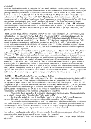 Capítulo 12
necesario entender literalmente el “cada uno” de 21a o podría referirse a ciertos líderes acomodados? ¿Por qué
es incompatible para Pablo el egoísmo e individualismo de estos Corintios con la cena que Jesús instituyó? ¿Se
preocupa Pablo más por el exceso de los ricos (“se emborrachan”) o por el hambre de los pobres (“tienen
hambre…no tienen nada”, 21-22)? Nota 11:20 “Pues” (11:20, RVR, NBJ) señala el vínculo con 18 después
del paréntesis en 19. Después del “os reunís” (RVR, NBJ) el griego añade otra frase que no sale en las
traducciones: epi, to autó, tal vez “en el mismo (lugar)”, equivalente a “como iglesia/asamblea” en v.18. ¿Sería
para subrayar la contradicción entre “reunir” para hacer “divisiones”? “Del Señor” (gr. kuriakón;) puede
significar “consagrado al Señor” o “perteneciendo al Señor” (como en Apoc. 1:10). Nota 11:21 La Cena del
Señor formó parte de una comida comunitaria, o se comía junto con tal comida. (Fee; Judas 12). Sin embargo,
los participantes no compartían la comida que trajeron, pues cada uno comió lo que trajo, con el vino y pan
provisto por el huésped.

11:22 ¿A quién dirige Pablo las 4 preguntas aquí? ¿A qué clase social pertenecen? Cp. 11:34 “en casa”, que
señala también a los esclavos (el “su” de RVR y NBJ y “su propia” de DHH no están en el griego). ¿De qué
clase consiste mayormente “la iglesia” según 11:22 (ver 1:26-29)? ¿Cuál clase es culpable de despreciar y
avergonzar a los pobres y hambrientos?        Ver Santiago 2:5-7. ¿Cuál es el concepto de la justicia que Pablo
parece presuponer en su critica de los Corintios acomodados? Ver 2 Cor. 8:13-15. ¿Cuáles parecen ser la
actitud y el estado emocional de Pablo frente a la situación en 11:22? ¿Habla con ironía y sarcasmo? ¿Parece
estar enojado? Ver la ira de Dios en Ex. 22:21-24; Rom. 1:18 (donde se puede traducir “violencia y opresión”
en vez de “impiedad e injusticia”).
        ¿Qué podemos aprender de la alabanza (y gratitud) al comparar 11:22 con 11:2, 17 (y 1:4-9)? ¿Mantiene
Pablo su amor por los Corintios en 11:17-22? ¿Cómo nos prepara 11:17-22 para entender mejor 11:23-27
(“Porque---“, v 23)? (a) el sacrificio que Jesús hizo por amor, comparado con el egoísmo de ciertos Corintios;
(b) la unidad del cuerpo (la iglesia), comparado con las divisiones promovidas por ciertos Corintios; (c) la
solidaridad con los pobres (una “opción” a favor de ellos que los dignifica, comparado con la indiferencia y
desprecio). ¿Existe, según Pablo, cierta “lucha de clases” (conflicto socio-económico) en la iglesia misma en
Corinto? ¿Cuál es la opción que hace Pablo en este conflicto? Al denunciar la injusticia de la situación, está
Pablo promoviendo una lucha de clases en la iglesia, o procura más bien tener un ministerio de reconciliación
(paz)? ¿Quería Pablo paz sin justicia en la iglesia en Corinto? Al dar a conocer los conflictos y las injusticias al
apóstol, están promoviendo una lucha de clases también los esclavos de Cloé? Ver 11:18 y notas. ¿Se preocupa
Pablo más por la unidad de la iglesia o por la justicia, el amor y la dignificación del pobre en la iglesia?

11:23-26        El significado de la Cena para una iglesia dividida
11:23 ¿Cuál es la relación entre 17-22 (“no los alabo”, 17a y 23c) y las palabras de institución citadas en 23-27
(“Porque”, gr. gar, 23a)? ¿Cómo podemos explicar la tendencia de leer las palabras de 11:23-26 (a veces
incluyendo 27-34) sin llamar la atención al contexto anterior señalado explícitamente por el “Porque” de 23a?
¿Sugiere Pablo que la comida de los Corintios contradice el sentido de la Cena del Señor? ¿Por qué? ¿Perdemos
algo fundamental si no entendemos que la muerte de Jesús también representa una “opción” a favor de los
pobres, débiles y marginados y que la Cena es una comida de reconciliación fraternal, no una ocasión de
fomentar más la polarización socio-económica y el desprecio de los pobres?
        ¿Cómo recibió Pablo las palabras de institución? (a) por una revelación directa; o (b) por una tradición
en la iglesia? ¿Por qué utiliza Pablo el nombre “Señor Jesús” en 23a?
        ¿Quería señalar la dialéctica entre la humillación (Jesús) y la exaltación (Señor), entre Jesús como
salvador- libertador y como Seño r, entre su perfecta humanidad y su deidad (Señor =Yahveh)?
        ¿En cuál noche fue entregado/traicionado Jesús? ¿Es importante la relación entre la Cena y la Pascua en
este contexto? Ver 5:6-8. ¿Por qué menciona Pablo la traición de Judas? ¿Para señalar que, aunque Jesús fue
crucificado por el Imperio Romano, fue entregado por uno de sus propios discípulos? ¿Por qué es importante
que la Cena y la muerte de Jesús tengan una referencia explicita a la ocasión histórica?

Las acciones y palabras de Jesús ¿Cómo debemos entender el sentido de estas acciones y palabras? ¿Cómo
podemos explicar las variaciones entre la versión paulina y los evangelios?
      23d     “tomó pan” ¿Tiene “pan” un sentido distinto para pobres y ricos? ¿Por qué escogió Jesús este
elemento?
                                                                                                                  64
 