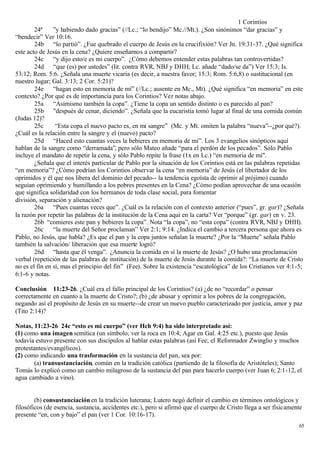 1 Corintios
        24ª     ”y habiendo dado gracias” (//Lc.; “lo bendijo” Mc.//Mt.). ¿Son sinónimos “dar gracias” y
“bendecir” Ver 10:16.
        24b “lo partió”. ¿Fue quebrado el cuerpo de Jesús en la crucifixión? Ver Jn. 19:31-37. ¿Qué significa
este acto de Jesús en la cena? ¿Quiere enseñarnos a compartir?
        24c “y dijo esto/e es mi cuerpo”. ¿Cómo debemos entender estas palabras tan controvertidas?
        24d “que (es) por ustedes” (lit. contra RVR, NBJ y DHH; Lc. añade “dado/se da”) Ver 15:3; Is.
53:12; Rom. 5:6. ¿Señala una muerte vicaria (es decir, a nuestra favor; 15:3; Rom. 5:6,8) o sustitucional (en
nuestro lugar; Gal. 3:13; 2 Cor. 5:21)?
        24e “hagan esto en memoria de mí” (//Lc.; ausente en Mc., Mt). ¿Qué significa “en memoria” en este
contexto? ¿Por qué es de importancia para los Corintios? Ver notas abajo.
        25a “Asimismo también la copa”. ¿Tiene la copa un sentido distinto o es parecido al pan?
        25b "después de cenar, diciendo”. ¿Señala que la eucaristía tomó lugar al final de una comida común
(Judas 12)?
        25c      “Esta copa el nuevo pacto es, en mi sangre” (Mc. y Mt. omiten la palabra “nueva”--¿por qué?).
¿Cuál es la relación entre la sangre y el (nuevo) pacto?
        25d “Haced esto cuantas veces la bebieres en memoria de mi”. Los 3 evangelios sinópticos aquí
hablan de la sangre como “derramada”, pero sólo Mateo añade “para el perdón de los pecados”. Sólo Pablo
incluye el mandato de repetir la cena, y sólo Pablo repite la frase (1x en Lc.) “en memoria de mí".
        ¿Señala que el interés particular de Pablo por la situación de los Corintios está en las palabras repetidas
“en memoria”? ¿Cómo podrían los Corintios observar la cena “en memoria” de Jesús (el libertador de los
oprimidos y él que nos libera del dominio del pecado-- la tendencia egoísta de oprimir al prójimo) cuando
seguían oprimiendo y humillando a los pobres presentes en la Cena? ¿Cómo podían aprovechar de una ocasión
que significa solidaridad con los hermanos de toda clase social, para fomentar
división, separación y alienación?
        26a “Pues cuantas veces que”. ¿Cuál es la relación con el contexto anterior (“pues”, gr. gar)? ¿Señala
la razón por repetir las palabras de la institución de la Cena aquí en la carta? Ver “porque” (gr. gar) en v. 23.
        26b “comieres este pan y bebieres la copa”. Nota “la copa”, no “esta copa” (contra RVR, NBJ y DHH).
        26c “la muerte del Señor proclaman” Ver 2:1; 9:14. ¿Indica el cambio a tercera persona que ahora es
Pablo, no Jesús, que habla? ¿Es que el pan y la copa juntos señalan la muerte? ¿Por la “Muerte” señala Pablo
también la salvación/ liberación que esa muerte logró?
        26d “hasta que él venga”. ¿Anuncia la comida en sí la muerte de Jesús? ¿O hubo una proclamación
verbal (repetición de las palabras de institución) de la muerte de Jesús durante la comida?: “La muerte de Cristo
no es el fin en sí, mas el principio del fin” (Fee). Sobre la existencia “escatológica” de los Cristianos ver 4:1-5;
6:1-6 y notas.

Conclusión 11:23-26. ¿Cuál era el fallo principal de los Corintios? (a) ¿de no “recordar” o pensar
correctamente en cuanto a la muerte de Cristo?; (b) ¿de abusar y oprimir a los pobres de la congregación,
negando así el propósito de Jesús en su muerte--de crear un nuevo pueblo caracterizado por justicia, amor y paz
(Tito 2:14)?

Notas, 11:23-26 24c “esto es mi cuerpo” (ver Hch 9:4) ha sido interpretado así:
(1) como una imagen semítica (un símbolo; ver la roca en 10:4; Agar en Gal. 4:25 etc.), puesto que Jesús
todavía estuvo presente con sus discípulos al hablar estas palabras (así Fee; el Reformador Zwinglio y muchos
protestantes/evangélicos).
(2) como indicando una trasformación en la sustancia del pan, sea por:
        (a) transustanciación, común en la tradición católica (partiendo de la filosofía de Aristóteles); Santo
Tomás lo explicó como un cambio milagroso de la sustancia del pan para hacerlo cuerpo (ver Juan 6; 2:1-12, el
agua cambiado a vino).


        (b) consustanciación en la tradición luterana; Lutero negó definir el cambio en términos ontológicos y
filosóficos (de esencia, sustancia, accidentes etc.), pero si afirmó que el cuerpo de Cristo llega a ser físicamente
presente “en, con y bajo” el pan (ver 1 Cor. 10:16-17).
                                                                                                                  65
 