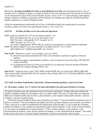 Capítulo 12

(3) Calvino: el cuerpo ascendido de Cristo ya está solamente en el cielo, pero por medio del pan y vino, el
creyente, por fe, comparte el cuerpo y la sangre de Jesús (es más una “presencia real” del creyente en el cielo en
vez de una presencia real de Jesús en los elementos de pan y vino); ver Ef. 1:3. Como analogía, según algunos
teólogos modernos, la Biblia es puramente un libro humano; sin embargo, por medio de este libro puramente
humano, podemos oír y recibir la Palabra de Dios.

Evalúe las interpretaciones tradicionales de la Cena. ¿Cuál hubiera tenido más sentido para los creyentes
sencillos y pobres en Corinto (ver especialmente Lutero y 1 Cor. 10:16-17).

11:27-34       El Juicio, de Dios e n la Cena contra los Opresores,

11:27 ¿Cuál es la relación de 11:27 con el contexto anterior? Ver:
       RVR “De manera que” (lit.; gr. hoste, pero igual en 33);
       NBJ “Por tanto”, concluyendo 23-27; “así pues” en 33;
       DHH “Así pues” en 10:27 y 33.
       ¿Se refiere “indignamente” (RVR, NBJ; gr. anaksios) a las personas o a cierta manera de participar
(DHH “de manera indigna”) en la cena, abusando a los pobres (20-22)? Ver 11:20-22.
       ¿Qué significa ser “culpable/responsable” (gr. énochos)

Nota 11:29. “Discernir el cuerpo” (¡no la sangre!; ¿pars pro todo?).
      (1) discernir la presencia sacramental de Cristo en los elementos eucarísticos (Agustín; Tomás de
          Aquino);
      (2) reconocer la iglesia, especialmente los pobres, como el cuerpo de Cristo (Fee; Hays 1997:200-201;
          Collins 1999:439);
      (3) la manifestación social (2) se base en la salvífica (1), la muerte de Cristo por nosotros (Thiselton
          2000:893-94, citando a Schrage 1999:51-52).

Nota 11:33. “Espérense unos a otros” (NVI; DHH; similar RVRR, BA; ver ekdechomai, BDAG 2000:300).
“Den la bienvenida” (Garland 2003:554-555, citando a Bruce Winter 2001:151-52; Thiselton 2000:899, citando
a Fee, Horsley y Hays).


12:1-14:40 Los Dones Espirituales: Liberación y Democratización (justicia) y amor en el Culto

(1): Diversidad y unidad, 12:1-11 Ejercer los dones del Espíritu con amor para fortalecer el cuerpo
1
  No quiero, hermanos, que sean ignorantes acerca de los dones espirituales. 2 Ustedes saben que cuando eran
gentiles se dejaban arrastrar de una manera u otra a los ídolos mudos. 3 Por tanto, les hago saber que nadie que
hable por el Espíritu de Dios dice de Jesús: «¡Sea anatema!», como tampoco nadie puede exclamar: «¡Jesús es
el Señor!», sino por el Espíritu Santo.
    4
      Ahora bien, hay diversidad de dones, pero el Espíritu es el mismo. 5 Y hay diversidad de ministerios, pero el
Señor es el mismo. 6 Y hay diversidad de actividades, pero Dios, que hace todas las cosas en todos, es el mismo.
7
  Pero a cada uno le es dada la manifestación del Espíritu para el bien de todos. 8 A uno es dada por el Espíritu
palabra de sabiduría; a otro, palabra de conocimiento según el mismo Espíritu; 9 a otro, fe por el mismo Espíritu;
y a otro, dones de sanidades por el mismo Espíritu. 10 A otro, el hacer milagros; a otro, profecía; a otro,
discernimiento de espíritus; a otro, diversos géneros de lenguas, y a otro, interpretación de lenguas. 11 Pero todas
estas cosas las hace uno y el mismo Espíritu, repartiendo a cada uno en particular como él quiere.




                                                                                                                  66
 