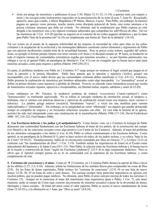 1 Corintios
    •   Jesús era amigo de meretrices y publicanos (Lucas 5:30; Mateo 21:31-32; 11:19), a quienes trató con respeto y
        amor y los escogió como instrumentos especiales en la proclamación de su reino (Lucas 7; Juan 4). Resucitado,
        apareció, antes que a nadie, a María Magdalena (à Mateo, Marcos, Lucas). Para Pablo, sin embargo, la meretriz
        pagana no aparece como persona, mucho menos como discípula potencial de Jesús, sino como amenaza a la
        pureza cristiana; amenaza que debe ser evitada. No obstante, aun la condenación que Pablo expresa no está
        dirigida a las meretrices sino a los esposos cristianos adinerados que compraban los seRVRicios de ellas. Tal vez
        las meretrices de 1 Cor. 6:9-20 ejercían su negocio en el contexto de los cultos paganos idolátricos y por lo tanto
        para Pablo “huir de la prostituc ión” (6:18) era simplemente una forma de “huir de la idolatría” (10:14).

Tal vez (como en el asunto de la supuesta inferioridad de las mujeres, la necesidad de velos para ellas en los cultos
cristianos y la aceptación de la esclavitud y las monarquías) debemos cuestionar ciertos elementos y argumentos de Pablo
que nos parecen incoherentes cuando trata de la sexualidad humana. Pero su praxis como soltero, seguidor del soltero
Jesús, su ejemplo al formar parejas íntimas con otros varones (ver Jesús y el discípulo amado en à Juan), su fundación en
todo el imperio romano de comunidades eclesiásticas regidas por minorías sexuales y no por familias patriarcales, nos
obligan a ver en el apóstol Pablo un paradigma de libertad (1 Cor. 9:1) con un evangelio que es buena nueva tanto para
minorías sexuales, como para mujeres y pobres (Martin 1995:250-251).

En parte, el problema moderno con Pablo en 1 Corintios 5−7 surge porque no notamos el lugar central que juegan en el
texto la opresión y la justicia liberadora. Pablo hace patente que la opresión e injusticia ('ádikoi, griego) son
incompatibles con el nuevo orden divino que las comunidades cristianas deben manifestar (1 Cor. 6:9-11). Entonces,
Pablo presenta la explotación de meretrices por hombres adinerados como algo inaceptable. La “inmundicia” sexual se
define en primer término como injusticia y pérdida de libertad. Porneía se entiende como inmundicia sexual que resulta
de tratamientos sexuales injustos, opresivos e irresponsables, sin libertad mutua, respeto, sabiduría y amor (6:12-20).

Como señalamos en à1 Timoteo, la tendencia moderna de traducir 'arsenokoítai (“cama-varón(es)”) como
“homosexuales” es totalmente equivocada. No se refiere al concepto moderno de orientación sexual, ni tampoco a
lesbianas, sino a varones con prácticas abusivas y opresivas de explotación sexual (sean con mujeres, otros varones o
niños/as). La palabra griega anterior (malakoí), literalmente “suaves”, a veces era una metáfora para varones
indisciplinados o “afeminados”. Sin embargo, en la antigüedad un varón “afeminado” era alguien que pasaba demasiado
tiempo en compañía de mujeres y en frecuentes relaciones sexuales con ellas. En casi toda la historia de la iglesia,
malakoí ha sido mal interpretado como una condenación de la masturbación (Martin 1996:117-136; David Fredrickson
2000: 197, 218-222; Fred Danker 2000).

4. Las Escrituras hebreas y los judíos (¿el antijudaísmo?). Como hemos visto, en 1 Corintios la teología de Pablo
demuestra una continuidad fundamental con las Escrituras hebreas al tratar de los pobres, de la resurrección del cuerpo
(ver Daniel) y de las relaciones sexuales como algo positivo (ver Cantar de los Cantares). Además, al tratar del problema
de los alimentos consagrados a los ídolos (1 Cor. 8−10), Pablo se refiere continuamente a las Escrituras hebreas. Como
apóstol, es un paradigma de la libertad (9:1), pero se hace esclavo de todos, de los judíos incluso, y se coloca “bajo la ley
de Cristo” (9:19-23). Paradójicamente, habla de la circuncisión (mandada por Dios en Génesis 17 y Levítico 12:3) en
contraste con “los mandamientos de Dios”, 1 Cor. 7:19). También señala las experiencias de Israel en el Éxodo como
antecedentes del bautismo y la Santa Cena (10:1-13). Para Pablo, la relación entre las Escrituras hebreas y la buena nueva
de la muerte y resurrección de Jesús “según las Escrituras [¡hebreas!]” (15:3-4) es algo sumamente dialéctico. Pero es
obvio que el Apóstol siempre piensa en su fe en continuidad con la esperanza de las Escrituras hebreas. y como
cumplimiento de ésta.

5. Carismas (de curaciones) y el amor. Como en à 2 Corintios, en 1 Corintios Pablo destaca la opción de Dios a favor
de los débiles (1:27; 2:3; 4:10). Además, señala las limitaciones de los sentidos físicos para comprender las cosas de Dios
(2:9). En las listas de dones espirituales, Pablo incluye los “carismas de curaciones” (12:9, #4 en una lista de nueve
dones; 12:28, 30, #5 en listas de ocho y siete dones). Tal carisma siempre tiene particular importancia en iglesias con
muchos pobres, que no pueden pagar médicos. No obstante, para Pablo el amor está por encima de todos los carismas (1
Corintios 13). Aunque no lo menciona al tratar del matrimonio (una experiencia ajena a Pablo, 1 Cor. 7), este amor
mantiene unido al cuerpo de Cristo (que consiste mayormente de minorías sexuales) a pesar de la diversidad de dones,
ideologías y clases sociales. Al tratar del amor como el valor supremo, Pablo se acerca al nuevo mandamiento de Jesús
(Juan 13:34-35) y a la afirmación en 1 Juan, que “Dios es amor” (4:8,16).




                                                                                                                           7
 
