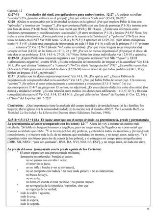 Capítulo 12
12:27-31        Conclusión del símil, con aplicaciones para ambos bandos. 12:27 ¿A quiénes se refiere
“ustedes” (27a, posición enfática en el griego)? ¿Por qué enfatiza “cada uno” (15-19; 20-26)?
12:28 ¿Quién es responsable por la diversidad de dones en la iglesia? ¿Por qué empieza Pablo la lista con
“apóstoles” y termina con “lenguas”? ¿Por qué comienza Pablo con una lista de personas (*1-3) y termina con
una lista-de dones (*4-8)? Nota: NBJ es más literal que RVR y DHH aquí. ¿Existe una diferencia entre
funciones permanentes y manifestaciones ocasionales? ¿O entre ministerios (*1-3) y locales (*4-8)? Nota: Fee
rechaza estas distinciones. ¿Cómo podemos explicar la ausencia de “asistencia” y “gobierno” (*6-7) en otras
listas de dones en el NT? Ver NBJ notas 12:28 a y b (*i-5 y 8 aparecen en 12:29-30). ¿Son dones milagrosos
como *4-5 y 8? ¿Existe una jerarquía de importancia en toda 14 lista (*1-8) o sólo en la primera (*1-5 “primero
…….. entonces”)? Ver 12:9-10 (donde *4-5 están invertidos). ¿Por qué viene lenguas (con interpretación)
siempre al final (14:26) de las listas en 12:10, 28 y 30? ¿Por ser de menos importancia? ¿O porqué el abuso de
este don es un problema (13:8; 14:5-6, 27-28, 39)? Nota: Sobre los dones individuales ver 12:8-10 y apéndice.
12:29-30 ¿Espera Pablo una respuesta negativa a sus 7 preguntas retóricas? Ver NBJ “Acaso” y DHH
(¡afirmaciones negativas!) contra RVR. ¿Es otra refutación del monopolio de lenguas en la asamblea? Ver 13:1;
14:1. ¿Por qué elimina “asistencia” y “consejos” (*6-7) y añade “interpretación” (*9)? ¿Es posible reconciliar
el deseo de Pablo para una diversidad de dones (12:28-30) con su deseo de que todos profeticen (14:1, 31) y
hablen en lenguas (14:5 ¿en privado)?
12:31 ¿Cuáles son los dones mejores/superiores? Ver 14:1, 39. ¿Por qué es así? ¿Piensa Pablo en la
importancia de comprensibilidad en la asamblea? Ver 14:5. ¿Por qué habla Pablo del amor (cap. 13) como un
“camino”? ¿Se refiere el amor principalmente a sentimientos y emociones (13:1-3 “tener” 3x) o a
acciones/praxis (13:4-7 en griego son 15 verbos, no adjetivos). ¿Es una relación dialéctica entre diversidad (los
dones) y unidad (el amor)? ¿Es una relación entre medios (los dones para edificación; 14:3-5; 12:7) y fin (una
comunidad alternativa)? Ver Col. 3:14; Ef. 4:15-16. ¿En qué difieren los “dones” del Espíritu (1 Cor. 12; 14) y
el “fruto” del Espíritu (Gál. 5:22)?

Conclusión: ¿Qué importancia tiene la analogía del cuerpo (unidad y diversidad) para: (a) la s familias/ los
hogares; (b) la iglesia; (c) la comunidad/ciudad; (d) la nación; (e) el mundo--ONU? Ver Leonardo Boff, La
Trinidad, La Sociedad y La Liberación (Buenos Aires: Ediciones Paulinas, 1986).

12:31b +13:1-13 +14:1a El ‘agápe-amor que une el cuerpo dividido : su preeminencia, praxis y permanencia
La preeminencia del amor (comparado con los dones) 12:31b Ahora les voy a mostrar un camino más
excelente: 1 Si hablo en lenguas humanas y angélicas, pero no tengo amor, he llegado a ser como metal que
resuena o címbalo que retiñe. 2 Y si tuviera [el don de] profecía, y entendiera todos los misterios y [tuviera] todo
conocimiento, y si tuviera toda la fe, de tal manera que trasladara los montes, y no tengo amor, nada soy. 3 Y si
repartiera todos mis bienes para dar de comer [a los pobres], y si entregara mi cuerpo para enorgullecerme
[DHH, SB, NRSV; “para ser quemado”, RVR, BA, NVI, NBJ, BP, ESV], y no tengo amor, de nada me sirve.

La praxis del amor (comparado con la praxis egoísta de los Corintios)
      4
         El amor espera con una perseverancia militante,
         demuestra misericordia / bondad el amor;
              no se quema con envidia / celos;
              el amor no se jacta,
              no se infla / hincha (=no se envanece),
      5
              no se comporta con rudeza / no hace nada grosero / no es indecoroso,
              no busca lo suyo,
              no se irrita,
              no toma en cuenta el mal recibido / no guarda rencor;
      6
              no se regocija de la injusticia / opresión, sino que
              se regocija de la verdad;
      7
          todo lo cubre / aguanta,
          todo lo cree,
          todo lo espera,
          todo lo soporta.
                                                                                                                  70
 