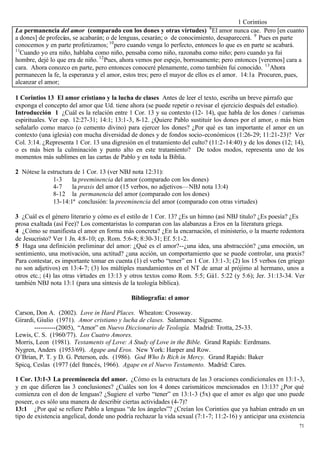 1 Corintios
                                                                            8
La permanencia del amor (comparado con los dones y otras virtudes) El amor nunca cae. Pero [en cuanto
a dones] de profecías, se acabarán; o de lenguas, cesarán; o de conocimiento, desaparecerá. 9 Pues en parte
conocemos y en parte profetizamos; 10 pero cuando venga lo perfecto, entonces lo que es en parte se acabará.
11
  Cuando yo era niño, hablaba como niño, pensaba como niño, razonaba como niño; pero cuando ya fui
hombre, dejé lo que era de niño. 12 Pues, ahora vemos por espejo, borrosamente; pero entonces [veremos] cara a
cara. Ahora conozco en parte, pero entonces conoceré plenamente, como también fui conocido. 13 Ahora
permanecen la fe, la esperanza y el amor, estos tres; pero el mayor de ellos es el amor. 14:1a Procuren, pues,
alcanzar el amor;

1 Corintios 13 El amor cristiano y la lucha de clases Antes de leer el texto, escriba un breve párrafo que
exponga el concepto del amor que Ud. tiene ahora (se puede repetir o revisar el ejercicio después del estudio).
Introducción 1 ¿Cuál es la relación entre 1 Cor. 13 y su contexto (12- 14), que habla de los dones / carismas
espirituales. Ver esp. 12:27-31; 14:1; 13:1-3, 8-12. ¿Quiere Pablo sustituir los dones por el amor, o más bien
señalarlo como marco (o cemento divino) para ejercer los dones? ¿Por qué es tan importante el amor en un
contexto (una iglesia) con mucha diversidad de dones y de fondos socio-económicos (1:26-29; 11:21-23)? Ver
Col. 3:14. ¿Representa 1 Cor. 13 una digresión en el tratamiento del culto? (11:2-14:40) y de los dones (12; 14),
o es más bien la culminación y punto alto en este tratamiento? De todos modos, representa uno de los
momentos más sublimes en las cartas de Pablo y en toda la Biblia.

2 Nótese la estructura de 1 Cor. 13 (ver NBJ nota 12:31):
              1-3     la preeminencia del amor (comparado con los dones)
              4-7     la praxis del amor (15 verbos, no adjetivos—NBJ nota 13:4)
              8-12 la permanencia del amor (comparado con los dones)
              13-14:1ª conclusión: la preeminencia del amor (comparado con otras virtudes)

3 ¿Cuál es el género literario y cómo es el estilo de 1 Cor. 13? ¿Es un himno (así NBJ titulo? ¿Es poesía? ¿Es
prosa exaltada (así Fee)? Los comentaristas lo comparan con las alabanzas a Eros en la literatura griega.
4 ¿Cómo se manifiesta el amor en forma más concreta? ¿En la encarnación, el ministerio, o la muerte redentora
de Jesucristo? Ver 1 Jn. 4:8-10; cp. Rom. 5:6-8; 8:30-31; Ef. 5:1-2.
5 Haga una definición preliminar del amor: ¿Qué es el amor?--¿una idea, una abstracción? ¿una emoción, un
sentimiento, una motivación, una actitud? ¿una acción, un comportamiento que se puede controlar, una praxis?
Para contestar, es importante tomar en cuenta (1) el verbo “tener” en 1 Cor. 13:1-3; (2) los 15 verbos (en griego
no son adjetivos) en 13:4-7; (3) los múltiples mandamientos en el NT de amar al prójimo al hermano, unos a
otros etc.; (4) las otras virtudes en 13:13 y otros textos como Rom. 5:5; Gá1. 5:22 (y 5:6); Jer. 31:13-34. Ver
también NBJ nota 13:1 (para una síntesis de la teología bíblica).

                                             Bibliografía: el amor

Carson, Don A. (2002). Love in Hard Places. Wheaton: Crossway.
Girardi, Giulio (1971). Amor cristiano y lucha de clases. Salamanca: Sígueme.
       ----------(2005), “Amor” en Nuevo Diccionario de Teología. Madrid: Trotta, 25-33.
Lewis, C. S. (1960/77). Los Cuatro Amores.
Morris, Leon (1981). Testaments of Love: A Study of Love in the Bible. Grand Rapids: Eerdmans.
Nygren, Anders (1953/69). Agape and Eros. New York: Harper and Row.
O’Brian, P. T. y D. G. Peterson, eds. (1986). God Who Is Rich in Mercy. Grand Rapids: Baker
Spicq, Ceslas (1977 (del francés, 1966). Agape en el Nuevo Testamento. Madrid: Cares.

1 Cor. 13:1-3 La preeminencia del amor. ¿Cómo es la estructura de las 3 oraciones condicionales en 13:1-3,
y en que difieren las 3 conclusiones? ¿Cuáles son los 4 dones carismáticos mencionados en 13:13? ¿Por qué
comienza con el don de lenguas? ¿Sugiere el verbo “tener” en 13:1-3 (5x) que el amor es algo que uno puede
poseer, o es sólo una manera de describir ciertas actividades (4-7)?
13:1 ¿Por qué se refiere Pablo a lenguas “de los ángeles”? ¿Creían los Corintios que ya habían entrado en un
tipo de existencia angelical, donde uno podría rechazar la vida sexual (7:1-7; 11:2-16) y anticipar una existencia
                                                                                                               71
 