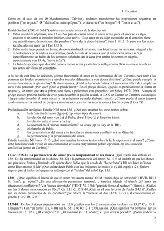 1 Corintios

Como en el caso de los 10 Mandamientos (Calvino), podemos transformar las expresiones negativas en
positivas (“no se jacta” à “alaba al hermano/prójimo”); o viceversa (“es benigno” à “no es cruel”).

David Garland (2003:616-617) señala tres características de la descripción:
1. Pablo no utiliza adjetivos, sino 15 verbos para describir como el amor actúa, pues el amor no es algo
   estático ni un sentir o emoción interior, sino activo. Este amor no es algo escondido en el corazón; tiene
   que manifestarse, demostrarse, dar pruebas (“salir de la placard/closet”, Juan 1:14; 3:16; pero ver los actos
   sacrificiales sin amor en 1 Cor 13:3 );
2. Pablo no ha incorporado un himno descontextualizado al amor; mas bien ha escrito un texto integral a las
   exhortaciones de la carta a los corintios, donde la lista de acciones que el amor evita o hace refleja
   específicamente las fallas de los corintios señaladas en la carta (ver arriba los textos en negrito,
   especialmente con 13:4e, “no se infla”).
3. La lista de acciones que describe como el amor actúa y evita hacer refleja como Dios mismo se revela en
   sus actos salvíficos en Jesucristo.

A la luz de esta lista de acciones, ¿cómo funcionaria el amor en la comunidad de los Corintios para unir a las
personas de fondos económicos y niveles sociales diferentes, y con dones distintos? ¿Cómo puede cumplir la
misma función en la iglesia hoy? Dé ilustraciones. ¿Cuál es la característica del amor más difícil de cumplir en
su/tu vida personal/ ¿Por qué? ¿Qué se puede hacer? En el griego clásico, agapáo es precisamente la forma de
respeto y de amor que une a pobres con ricos, a poderosos con pequeños (ver Spicq 1977/1966). Aunque el
griego clásico prefería hablar de eros para describir la pasión sexual, la LXX de Cantar de Cantares usa agapáo
/ ágape para describir el amor sexual y las relaciones sexuales (hebreo: ahab). ¿Cómo puede el amor (ágape)
ayuda mantener la unidad de parejas y matrimonios y evitar las separaciones y los divorcios (1 Cor 7)?

Profundización teológica: Estudie NBJ nota 13:1. ¿Qué nos enseñan los otros textos sobre:
        a.     la definición del amor (ágape); (cp. otros tipos de amor).
        b.     la relación del amor con (a) el Padre; (b) el Hijo; (c) el Espíritu Santo.
        c.     la relación entre el amor y la Ley;
        d.     la novedad en el “nuevo mandamiento” de Jesús (cp. la Ley de la BH).
        e.     el ejemplo de Pablo,
        f.     las características del amor y su función en situaciones conflictivas (ver Girardi).
        g.     la permanencia y la preeminencia del amor.
Estudie también NBJ nota 13:13. ¿Qué nos enseñan los otros textos sobre la fe, la esperanza y el amor? ¿Cómo
debe funcionar cada virtud en una comunidad cristiana mayormente pobre, oprimida, en una situación
conflictiva (como en Corinto)?

1 Cor. 13:8-13 La permanencia del amor (vs. la temporalidad de los dones) ¿Qué recibe más énfasis en
13:8-13--la temporalidad de los dones (8b-12) o la permanencia del amor (8a, 13)? Al insistir en que los dones
son parciales, finitos y limitados (9) quiere decir Pablo que la venida de “lo perfecto” (10) nos hace infinitos
como Dios mismo (12d)/ ¿Qué quiere decir Pablo con las imágenes del niño (11) y del espejo (12) ¿Quiere
sugerir que el hablar en lenguas es análogo con el “hablar” del niño? Cp. 13:1.

13:8 ¿Qué significa el hecho de que el amor “no acaba nunca” (NBJ “nunca deja de ser/existir”; RVR, DHH
lit. “cae”, gr. piptei)? ¿Es una afirmación puramente temporal, o implica además el triunfo del amor en
situaciones conflictivas? Ver “nunca derrotado” (TDNT VI, 166); “persiste frente al rechazo” (Barrett). ¿Cuáles
son los 3 dones mencionados en 8bcd? Cp. 13:1-2; 12:8-10.¿Cuál es el don favorito de Pablo (14:1)? ¿Cuáles
son los dones predilectos de los corintios? ¿Se refiere la “ciencia” al don (12:8; 13:2) o al conocimiento en
general (13:9-10, 12)?

13:9-10 De los 3 dones mencionados en 1.3:8 ¿cuáles son los 2 mencionados también en 13:9? Cp. 13:11
(.lenguas?). Con “en parte” (3x, 9-10) ver Is. 55:13:9; 40:12-31; Job passim. ¿Qué significa “lo perfecto” (gr. to
téleion) en 13:10? a. ¿10 completo?; b. ¿10 maduro? (v. 11, adulto); c. ¿sin error o pecado? ¿Podría indicar la
                                                                                                               73
 