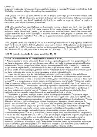 Capítulo 12
suspensión/cesación de ciertos dones (lenguas, profecía) con que el canon del NT quedó completo? (así B. B.
Warfield y ciertos otros teólogos reformados y dispensacionalistas).

13:11 ¿Puede “las cosas del niño referirse al don de lenguas como algo que un Cristiano maduro debe
abandonar? Cp. 14:18, 20. ¿Es posible que el don de lenguas represente una liberación de la represión original
(lingüística, no sexual, pace Freud, cuando el niño deja de ser creador de su propio “idioma” y empieza a
conformarse con el idioma dominante de su cultura?

13:12 ¿Qué significa “cara a cara”? ¿Podría ser la comunión personal y directa con Dios? Ver Gen. 32:30;
Num. 12:8 (“boca a boca”); Mt. 5:8. Nota: Algunos de los espejos (hechos de bronce) más finos de la
antigüedad fueron fabricados en Corinto. ¿Qué nos enseña este hecho en cuanto a Pablo como comunicador?
¿Sugiere Pablo una mala calidad del espejo o la forma indirecta de ver? ¿Sugiere “lo conoceré todo” que
dejaremos de ser finitos (limitados)? Ver 13:10. ¿O es que como criaturas, siempre tendremos un conocimiento
limitado, aún en la eternidad?

13:13 ¿Sugiere “ahora” que no tiene que ser así en el futuro? ¿Habrá necesidad de fe y esperanza en el estado
final? Ver 2 Cor. 5:6-B; Rom. 8:24-25. ¿Pudieron tomar nuevas formas? 13:7bc; ¿Por qué son tan importantes
las 3 virtudes de 13:13? ¿Tiene el amor también sus dimensiones históricas y futurísticas (13:7bc)? Comenta
Karl Barth sobre 13:10 “Al levantar el sol se apaga toda luz”. Ver Apoc. 21:23; 2 Ped. 1:19.

14:1b-40 Dones del Espíritu (2): las lenguas que dividen, 14:1-40

14:1-25 La democratización del culto (2) orden vs. el caos o la tiranía.
 1
   Procuren alcanzar el amor y celosamente deseen los dones espirituales, pero sobre todo que profeticen. 2 El
que habla en lenguas no habla a los seres humanos, sino a Dios, pues nadie lo entiende, aunque por el Espíritu
habla misterios. 3 Pero el que profetiza habla a los seres humanos para edificación, exhortación y consolación.
4
  El que habla en lengua extraña, a sí mismo se edifica; pero el que profetiza, edifica a la iglesia. 5 Yo desearía
que todos ustedes hablaran en lenguas, pero más aún que profetizaran, porque mayor es el que profetiza que el
que habla en lenguas, a no ser que las interprete para que la iglesia reciba edificación.
     6
       Ahora pues, hermanos, si yo les visite hablando en lenguas, ¿qué les aprovechará, si no les hablo con
revelación, con conocimiento, con profecía o con doctrina? 7 Ciertamente, las cosas inanimadas que producen
sonidos, como la flauta o la cítara, si no dieran notas distintas, ¿cómo se sabría lo que se toca con la flauta o con
la cítara? 8 Y si la trompeta diera un sonido incierto, ¿quién se prepararía para la batalla? 9 Así también ustedes,
si por la lengua que hablan no dan palabra bien comprensible, ¿cómo se entenderá lo que dicen?, porque sería
como si hablaran al aire. 10 Tantas clases de idiomas hay seguramente en el mundo, y ninguno de ellos carece de
significado. 11 Pero si yo ignoro el significado de las palabras, seré como un extranjero para el que habla, y el
que habla será como un extranjero para mí. 12 Así pues, ya que ustedes tan celosamente anhelan los dones
espirituales, procuren abundar en aquellos que sirvan para la edificación de la iglesia.
     13
        Por lo tanto, el que habla en lengua extraña, pida en oración poder interpretarla. 14 Si yo oro en lengua
desconocida, mi espíritu ora, pero mi entendimiento queda sin fruto. 15 ¿Qué, pues? Oraré con el espíritu, pero
oraré también con el entendimiento; cantaré con el espíritu, pero cantaré también con el entendimiento, 16 porque
si bendices solo con el espíritu, el que ocupa lugar de simple oyente, ¿cómo dirá «Amén» a tu acción de
gracias?, pues no sabe lo que has dicho. 17 Tú, a la verdad, bien das gracias; pero el otro no es edificado. 18 Doy
gracias a Dios que hablo en lenguas más que todos ustedes; 19 pero en la iglesia prefiero hablar cinco palabras
con mi entendimiento, para enseñar también a otros, que diez mil palabras en lengua desconocida.
     20
        Hermanos, no sean niños en el modo de pensar, sino sean niños en cuanto a la malicia y maduros en
cuanto al modo de pensar. 21 En la Ley está escrito: «En otras lenguas y con otros labios hablaré a este pueblo; y
ni aun así me oirán, dice el Señor» [Isa 28:11-12]. 22 Así que las lenguas son por señal [negativo, de juicio], no a
los creyentes, sino a los incrédulos; pero la profecía [una señal positivo], no a los incrédulos, sino a los
creyentes. 23 Si, pues, toda la iglesia se reúne en un lugar, y todos hablan en lenguas, y entran indoctos o
incrédulos, ¿no dirán que ustedes están locos? 24 Pero si todos profetizan, y entra algún incrédulo o indocto, por
todos es convencido, por todos es juzgado; 25 lo oculto de su corazón se hace manifiesto; y así, postrándose
sobre el rostro, adorará a Dios, declarando que verdaderamente Dios está entre ustedes.
                                                                                                                   74
 