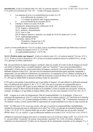 1 Corintios
Introducción ¿Cuál es la relación entre 14:1-40 y el contexto anterior?-- (a) 1 Cor. 13; (b) 1 Cor. 12; (c) 1 Cor.
8-14.¿Cuál es la estructura de 1 Cor. 14? Evalúe el bosquejo siguiente:

       1.     Los misterios de la fe y la inteligibilidad en el culto 14:1-25
              a.     en la edificación de creyentes 1-19
                     1-5 ventajas de profecía sobre lenguas (misterios).
              b.     en la conversión de no-creyentes 20-25
       2.     Libertad y Orden en el culto 14:26-40
              Introducción: democratización y edificación 14:26
              27-28 lenguas e interpretación
              29-31 profecía y discernimiento
              32-33 caos vs. paz
              [34-35 mujeres: silencio y sumisión; ver estudio de 14:34-35 arriba con 11:2-16]
              36-38 espiritualidad auténtica
              Conclusión: síntesis 39-40
                     39 profecía y lenguas (ver 1-25)
                     40 orden vs. caos (ver 26-33)

¿Cuál es el tema unificador de 1 Cor 14--es decir, cuál es el problema fundamental que Pablo busca resolver?
       a.      ¿el abuso de lenguas? (14:13-17, 23 27-28)
       b.      ¿la espiritualidad auténtica? (14:37-38)

14:1-5 ¿Profecía mejor que lenguas? ¿Cuál es la relación entre 14:1 y el contexto anterior? Ver esp. 12:31 y
13:13. ¿Cuál es el nuevo elemento en 14:1? ¿Cómo en la práctica podemos buscar la caridad (14:1a y el cap.
13) y procurar los dones espirituales?

2-4 ¿En qué difieren los dones de lenguas y profecía? ¿Qué nos enseña 14:2 sobre el don de lenguas (4 cosas)?
¿Se refiere al Espíritu Santo o al espíritu humano? ¿Qué son “misterios”? ¿Son cosas incomprensibles e
irracionales? ¿Cuáles son los valores particulares de lenguas y profecía? ¿Es malo edificarse a sí mismo (4a)
hablando misterios a Dios (2a)? ¿Por qué sería de importancia particular para gente oprimida, marginada y
despreciada? ¿En qué difieren la edificación, la exhortación y la consolación (14:3)? ¿Difiere la función de la
profecía aquí comparada con su función en la BH (de pronunciar el juicio de Dios) Ver 14:24; Isa. 40:1-2; Mat.
23. ¿Por qué no señala Pablo la denuncia profética contra los opresores?

5 Por qué es más grande el que profetiza que el que habla en lenguas? ¿En qué difieren la edificación personal
(4a) y la edificación de la iglesia (3, 4b, 5, 12, 17, 26)? ¿Por qué es necesario ser comprensible para la
edificación de la iglesia (4b-5) pero no para edificarse uno mismo (4a)? ¿Procura Pablo eliminar el uso o
solamente corregir el abuso del don de lenguas en la asamblea? ¿Cómo es posible que una iglesia “reciba un
mensaje” en lenguas si el que habla en lenguas habla a Dios, no a los seres humanos (14:2)? Ver 14:6, 16-17.

6-12 Lenguas en el culto sin interpretación: falta de comprensibilidad--3 (o 4) analogías. ¿Cómo es la
estructura del argumento en 14:6-12 y cuál es la relación con el contexto anterior? ¿Es “provecho en 6 sinónimo
de “edificación” en 5 y 12? ¿Cuántas analogías de Pablo y cómo se dividen? 7-8 3 instrumentos musicales--9
Así también vosotros ¿Cómo recalca Pablo la importancia de comprensibilidad en el culto en cada versículo de

6-11? Ver NBJ nota 14:10, si usa esta versión. ¿Por qué es esencial la comprensibilidad, inteligibilidad y
claridad de comunicación para la edificación en el culto? Ver 14:4a y el concepto de naturaleza humana: Judas
12; Ro. 1:21-23; Ef. 4:17s. ¿Supone Pablo que un culto “espiritual” (NBJ) tiene que ser un culto “racional”
(RVR)--Rom. 12:1, gr. logikén,--y que la edificación auténtica en el culto (1 Cor. 14:12)? Ver 1 Cor. 14:14-17.

¿Después de mencionar lenguas (6a) cuál es el elemento nuevo en la lista de 4 dones en 6b? Ver 12:8-10; 13:2,
8. ¿En que difiere “revelación” de ciencia/ conocimiento y profecía? Ver 14:26, 30 (verbo). ¿Podrían ser
sinónimos sin clara distinción? ¿Cuáles son las funciones de los instrumentos musicales en las analogías *1 y 2
                                                                                                               75
 