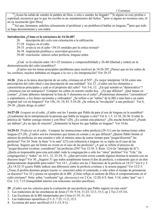 1 Corintios
     36                                                                            37
       ¿Acaso ha salido de ustedes la palabra de Dios, o solo a ustedes ha llegado? Si alguno se cree profeta o
espiritual, reconozca que lo que les escribo es un mandamientos del Señor; 38 pero si alguno no reconoce esto, él
no es reconocido [por Dios].
    39
       Así que, hermanos, anhelen celosamente el profetizar y no prohíben el hablar en lenguas; 40 pero que todo
se haga decentemente y con orden.

Introducción ¿Cómo es la estructura de 14:26-40?
      26     descripción del culto con exhortación a la edificación
      27-28 lenguas en el culto
      29-33 profecía en el culto <34-35 omitidos por la critica textual>
      36-38 inspiración profética y autoridad apostólica
      39-40 conclusión: síntesis sobre profecía, lenguas orden

        ¿Cuál es la relación entre 14:1-25 (misterio y comprensibilidad) y 26-40 (libertad y orden) en la
democratización del culto (asamblea)?
        ¿Cuáles son los temas principales (problemas para resolver) de 14:26-20? ¿Parece que en los cultos de
los corintios, muchos hablaban en lenguas a la vez y sin interpretación? Ver 29-33.

14:26 ¡Esta es la única descripción de un culto, cristiano en el NT! ¿Es mejor interpretar 14:26 como una
prescripción del culto ideal o una descripción de una realidad? Ver 23. ¿Cuáles son los elementos y
características principales y cuál es el propósito del culto? Ver 3-6, 12. ¿En qué sentido es “democrático”?
¿Amenaza con ser anárquico? Compare los cultos en nuestro medio hoy. ¿En que difieren? ¿Qué tienen en
común? ¿Cómo debemos interpretar la lista de 5 elementos en el culto? ¿Predominan elementos “carismáticos”
y espontáneos, o los dones racionales y ordenados? ¿Se refiere a un “salmo” de la BH o más bien a un canto
original (tal vez en lenguas)? Ver 15b, 14, 19; Ef. 5:18-20. ¿Se refiere la “revelación” a una profecía? Ver 6,
29-30. ¿Quién dirige el culto?

14:27-28 Lenguas en el culto. ¿Cuáles son las 3 pautas que Pablo da para el uso de lenguas en la asamblea?
¿Usualmente da la interpretación la persona que habla en lenguas u otra? Ver 6, 1.3: 12:10, 28-30. Evalúe la
práctica de “hablar consigo mismo y con Dios” (28). ¿Es común esta práctica? ¿Da mucho beneficio? ¿Puede
ser dañina? ¿Es un tipo de oración? ¿Solamente la hacen los que hablan en lenguas? Ver 14:4a.

14:29-33 Profecías en el culto. Compare las instrucciones sobre profecía (29-31) con las instrucciones sobre
lenguas (27-28). ¿Cuáles son los elementos que tienen en común y en que difieren? ¿Quiere Pablo limitar el
número de profecías en una reunión o sólo el número antes de tomar tiempo para “juzgar/discernir” las
profecías? Ver 24. Nota: la frase “a lo más” (27) con referencia a lenguas no se repite en el caso de las
profecías. Sugiere que tal limite no existe en el caso de las profecías? ¿A qué se refiere el proceso de
“juzgar/discernir (evaluar, considerar)” las profecías (29)? Ver 12:10, 3; Rom. 12:6 (la “analogía de fe”).
¿Quién es responsable para esta actividad -toda la congregación o sólo los “otros” profetas? Ver “Uds.” (la
congregación) y “todos” en 14:1, 12, 23-24, 31. ¿Qué previsión existe cuando alguien domina la reunión con un
discurso largo? Ver 30. ¿Sugiere 31 que todos actualmente tienen el don de profecía, o solamente que es un don
potencialmente disponible para todos? Ver 14:1. ¿Cuáles son las 2 funciones de la profecía en 14:31? Ver 6 y 3.
¿En 14:32-33 quiere Pablo indicar una diferencia entre la profecía cristiana y la ectasia pagana? Ver 12:2-3.
¿Tiene el profeta dominio propio (razón vs. emoción) sobre el contenido, o sólo sobre el tiempo de pronunciar
su discurso? Ver 32 y piense en ejemplos de la BH. ¿Cómo refleja el carácter de Dios el comportamiento en el
culto cristiano? Nota: sobre “confusión” (gr. akastasias) ver 2 Cor. 12:20; 6:5; Sant. 3:16; sobre “paz” ver 1
Cor. 1:3; 7:15 (tranquilidad interior con relaciones sociales pacificas).

29   ¿Cuáles son los criterios para la evaluación de una profecía que Pablo sugiere en esta carta?
1.   Las tradiciones de las enseñanzas de Jesús (7:10; 9:14; 11:23; 12:3; 15:3; cp 2 Tes 2:15-3:6.
2.   Las Escrituras de la BH interpretadas por Cristo (1:19, 31; 4:6.
3.   Las tradiciones apostólicas (2:1-5; 7:25; 11:2; 15:3.
4.   La norma del amor sacrificial (13:1-13; 8:1).
                                                                                                                77
 