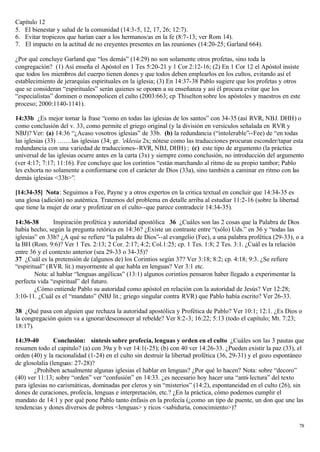 Capítulo 12
5. El bienestar y salud de la comunidad (14:3-5, 12, 17, 26; 12:7).
6. Evitar tropiezos que harían caer a los hermanos/as en la fe (8:7-13; ver Rom 14).
7. El impacto en la actitud de no creyentes presentes en las reuniones (14:20-25; Garland 664).

¿Por qué concluye Garland que “los demás” (14:29) no son solamente otros profetas, sino toda la
congregación? (1) Así enseña el Apóstol en 1 Tes 5:20-21 y 1 Cor 2:12-16; (2) En 1 Cor 12 el Apóstol insiste
que todos los miembros del cuerpo tienen dones y que todos deben emplearlos en los cultos, evitando así el
establecimiento de jerarquías espirituales en la iglesia; (3) En 14:37-38 Pablo sugiere que los profetas y otros
que se consideran “espirituales” serán quienes se oponen a su enseñanza y así él procura evitar que los
“especialistas” dominen o monopolicen el culto (2003:663; cp Thiselton sobre los apóstoles y maestros en este
proceso; 2000:1140-1141).

14:33b ¿Es mejor tomar la frase “como en todas las iglesias de los santos” con 34-35 (así RVR, NBJ. DHH) o
como conclusión del v. 33, como permite el griego original (y la división en versículos señalada en RVR y
NBJ)? Ver: (a) 14:36 “¿Acaso vosotros iglesias” de 33b. (b) la redundancia (“intolerable”--Fee) de “en todas
las iglesias (33) …….las iglesias (34; gr. 'eklesia 2x; nótese como las traducciones procuran esconder/tapar esta
redundancia con una variedad de traducciones--RVR, NBJ, DHH) ; (c) este tipo de argumento (la práctica
universal de las iglesias ocurre antes en la carta (3x) y siempre como conclusión, no introducción del argumento
(ver 4:17; 7:17; 11:16). Fee concluye que los corintios “están marchando al ritmo de su propio tambor; Pablo
les exhorta no solamente a conformarse con el carácter de Dios (33a), sino también a caminar en ritmo con las
demás iglesias <33b>”.

[14:34-35] Nota: Seguimos a Fee, Payne y a otros expertos en la critica textual en concluir que 14:34-35 es
una glosa (adición) no auténtica. Tratemos del problema en detalle arriba al estudiar 11:2-16 (sobre la libertad
que tiene la mujer de orar y profetizar en el culto--que parece contradecir 14:34-35).

14:36-38       Inspiración profética y autoridad apostólica 36 ¿Cuáles son las 2 cosas que la Palabra de Dios
había hecho, según la pregunta retórica en 14:36? ¿Existe un contraste entre “(sólo) Uds.” en 36 y “todas las
iglesias” en 33b? ¿A qué se refiere “la palabra de Dios”--al evangelio (Fee), a una palabra profética (29-33), o a
la BH (Rom. 9:6)? Ver 1 Tes. 2:13; 2 Cor. 2:17; 4:2; Col.1:25; cp. 1 Tes. 1:8; 2 Tes. 3:1. ¿Cuál es la relación
entre 36 y el contexto anterior (sea 29-33 o 34-35)?
37 ¿Cuál es la pretensión de (algunos de) los Corintios según 37? Ver 3:18; 8:2; cp. 4:18; 9:3. ¿Se refiere
“espiritual” (RVR. lit.) mayormente al que habla en lenguas? Ver 3:1 etc.
        Nota: al hablar “lenguas angélicas” (13:1) algunos corintios pensaron haber llegado a experimentar la
perfecta vida “espiritual” del futuro.
        ¿Cómo entiende Pablo su autoridad como apóstol en relación con la autoridad de Jesús? Ver 12:28;
3:10-11. ¿Cuál es el “mandato” (NBJ lit.; griego singular contra RVR) que Pablo había escrito? Ver 26-33.

38 ¿Qué pasa con alguien que rechaza la autoridad apostólica y Profética de Pablo? Ver 10:1; 12:1. ¿Es Dios o
la congregación quien va a ignorar/desconocer al rebelde? Ver 8:2-3; 16:22; 5:13 (todo el capítulo; Mt. 7:23;
18:17).

14:39-40        Conclusión: síntesis sobre profecía, lenguas y orden en el culto ¿Cuáles son las 3 pautas que
resumen todo el capitulo? (a) con 39a y b ver 14:1(-25); (b) con 40 ver 14:26-33. ¿Pueden existir la paz (33), el
orden (40) y la racionalidad (1-24) en el culto sin destruir la libertad profética (36, 29-31) y el gozo espontáneo
de glosolalia (lenguas: 27-28)?
        ¿Prohíben actualmente algunas iglesias el hablar en lenguas? ¿Por qué lo hacen? Nota: sobre “decoro”
(40) ver 11:13; sobre “orden” ver “confusión” en 14:33. ¿es necesario hoy hacer una “anti- lectura” del texto
para iglesias no carismáticas, dominadas por cleros y sin “misterios” (14:2), espontaneidad en el culto (26), sin
dones de curaciones, profecía, lenguas e interpretación, etc.? ¿En la práctica, cómo podemos cumplir el
mandato de 14:1 y por qué pone Pablo tanto énfasis en la profecía (¿como un tipo de puente, un don que une las
tendencias y dones diversos de pobres <lenguas> y ricos <sabiduría, conocimiento>)?

                                                                                                                   78
 