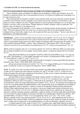 1 Corintios
1 Corintios 15:1-58. La resurrección de los muertos.

15:1-11 La resurrección de Cristo (creencia que Pablo y los Corintios compartían)
    1
      Ahora, hermanos, quiero recordarles el evangelio que les prediqué, el mismo que recibieron, en el cual
también se mantienen firmes; 2 por el cual asimismo son salvos, si se aferran a la palabra que les prediqué, a no
ser que creyeron en vano.
    3
      Pues, primeramente les transmití a ustedes lo que asimismo recibí: que Cristo murió por nuestros pecados,
conforme a las Escrituras; 4 que fue sepultado y que resucitó al tercer día, conforme a las Escrituras; 5 y que
apareció a Cefas, y después a los doce. 6 Despué s apareció a más de quinientos hermanos a la vez, de los cuales
muchos viven aún y otros ya han muerto. 7 Después apareció a Jacobo y después a todos los apóstoles. 8 Por
último, como a un abortivo, se me apareció a mí.
9
  Yo soy el más pequeño de los apóstoles, y no soy digno de ser llamado apóstol, porque perseguí a la iglesia de
Dios. 10 Pero por la gracia de Dios soy lo que soy; y su gracia no ha sido en vano para conmigo, antes he
trabajado más que todos ellos; aunque no yo, sino la gracia de Dios que está conmigo. 11 Sea yo o sean ellos, así
predicamos y así ustedes han creído.

Introducción. ¿Cuál es el error que Pablo procura refutar en este capitulo? Ver 15:12, 16. 29, 32. ¿Negaron
“algunos” (v. 12) la resurrección de Cristo o sólo la resurrección de los creyentes? Ver NBJ nota 15. ¿Hubo
algo en el pensamiento griego que les hizo difícil aceptar la enseñanza sobre la resurrección, del cuerpo? ¿Cuál
era la tradición judaica (de Pablo)? ¿Parece “algo contradictorio” (John Barclay 2001:1130) el enfoque
exclusivo en la cruz (2:2) con el énfasis en la resurrección en 15:3-5? ¿Cómo es la estructura de 1 Cor. 15?

15:1-2 ¿Cuál es la relación entre 15:1 y el contexto anterior? Ver 14:38 con NBJ nota. Pablo con cierta ironía,
hace un juego de palabras con la raíz griega “conocer/saber- ignorar”, un punto de orgullo entre los Corintios
(8:1-2).
        ¿Qué había hecho Pablo con el Evangelio? Ver RVR y NBJ (2x) contra DHH (1x); cp. 15:11, que usa
otro verbo (“proclamamos”). ¿Cómo habían respondido los Corintios a la predicación de Pablo, según15:1 -2,
11? ¿Son sinónimos “recibir” y “creer”? Cp. Jn. 1:12.
        ¿Cuáles son los 2 resultados de haber recibido/creído el Evangelio? ¿Cómo puede Pablo describir tales
hermanos como “firmes” (NBJ; DHH; RVR “perseveráis”).
        ¿De qué son salvos/salvados los Corintios? Ver 15:3, 17-18. ¿Sugiere Pablo que los Corintios podrían
perder su salvación? ¿Cuál es la condición de mantenerse “firmes” (DHH, NBJ)?

15:3-5 Es común ver en 3b-5 un credo cristiano muy primitivo que Pablo había recibido (NBJ nota 15:4; Fee.
¿Cuáles son los 4 puntos del credo (cada uno comienza con “que”)? Ver Hch. 13:28-31. ¿Cuáles son los 2
puntos principales del credo (que cumplieron las Escrituras)? ¿Cuáles son los 2 puntos secundarios, que dan
evidencia para apoyar los puntos cardinales?
        ¿Inventó Pablo un nuevo evangelio? ¿De dónde lo había recibido? Ver NBJ nota 15:3a. ¿Cuál es el
punto primordial en su evangelio? Ver NBJ nota 15:3b; 1:17-18, 23; 2:2. Al enfocar la cruz, ¿no está
cambiando el énfasis de Jesús en los pobres y la liberación de los oprimidos? ¿Puso Jesús el mismo énfasis en
la proclamación verbal como algo importante para los pobres? Ver Lc. 4:18-19. ¿Es necesario hoy clarificar que
la cruz no es un adorno dorado de piedad inofensiva, sino el lugar donde Jesús, en solidaridad con los débiles y
grupos marginados, sufrió la opresión y violencia a manos de la oligarquía religioso-política palestinense?
¿Predicó Pablo también Buenas Nuevas a los pobres, o tiene otro evangelio que elimina la dimensión socio-
económica? Ver 1:26-29; 11:17-22; 16:1-4. ¿Dignifica al pobre insistir en que--además de ser víctima de los
opresores--también es pecador (egoísta), responsable y capaz de cambiar su vida por medio del arrepentimiento
y la fe en Cristo? Se puede comparar al marxismo con Pablo en su antropología y filosofía de la historia. ¿Por
qué habla Pablo y el credo de “Cristo” en vez de simplemente “Jesús” (ver 1:23 y 1 Tes. 4:14)? ¿Cómo
debemos entender la frase “por nuestros pecados”? Ver Is. 53:4-6, 10-12. ¿Qué importancia tiene la frase “y
fue sepultado” (4a)? ¿Procura Pablo verificar la realidad de la muerte de Jesús, apoyar los relatos de la tumba
vacía, y señalar que la resurrección es una realidad histórica y no sólo un fenómeno “espiritual” (así Fee)?
        ¿A quiénes apareció Cristo, según el credo (15:5)? ¿A quiénes más, según Pablo (adición al credo) en
15:6-8 (4 individuos o grupos)? ¿Por qué es importante para Pablo incluir las apariciones del Mesías además de
                                                                                                                  79
 