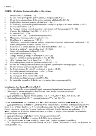 Capítulo 12

INDICE: 1 Corintios: Contextualización vs. Sincretismo.

1.    Introducción (1:1-9; ver 16:1-24)
2.    La cruz como opción por los pobres, débiles, y marginados (1:10-2:5)
3.    El privilegio epistemológico de los pobres: auténtica sabiduría (2:6-16/3:5)
4.    Espiritualidad Auténtica para una Iglesia Carnal (=:1--23).
5.    La debilidad y pobreza del apóstol comparadas con el poder y riqueza de ciertos corintios (4:1-21).
6.    El caso del incestuoso (5:1-13)
7.    La “anarquía cristiana contra la injusticia y opresión de los tribunales paganos” 6:1-11).
      Excurso: David Garland (2003:211-218): 1 Cor 6:9.
8.    La prostitución (6:12-20).
      Excurso: Rom. 1:24-27 y la homosexualidad en el N.T.
9.    Matrimonio, virginidad, solteros/as, etc. (7:1-24).
10.   El celibato, si; el ascetismo, no (7:25-40).
11.   Solidaridad y contextualización vs. idolatría y sincretismo--las cosas sacrificadas a los ídolos (8:1-24).
12.   Pablo: paradigma de la libertad cristiana (9:1-27).
13.   Lecciones de la historia de Israel (el uso de la Biblia Hebrea) (10:1-13).
14.   Huyan de la idolatría” -- ¿un absoluto ético? (10:14-22).
15.   Hagan todo para la gloria de Dios (10:23-11:1).
16.   Las mujeres en el culto (11:2-16).
17.   Tiempo de callar, y tiempo de hablar (1 Cor. 14:34-35).
      Excurso: Hombres y mujeres en el culto (1 Tim. 2:8-15).
18.   ¿Una “lucha de clases” en la Santa Cena? (11:17-34).
19.   Liberación y democratización (justicia) en el culto (12:1-11).
20.   El símil del cuerpo (contra el desprecio de los pobres y el monopolio de lenguas) (12:11-30/31).
21.   El amor cristiano y la lucha de clases (13:1-13).
22.   La democratización del culto (2) vs. el caos o la tiranía (14:1-25).
23.   Libertad (espontaneidad) y orden en el culto (14:26-40).
24.   La resurrección de Cristo (15:1-11).
      La resurrección de los muertos (15:12-34).
      El modo (¿cómo?) de la resurrección (15:35-58).
25.   La humanidad y grandeza de Pablo: sus. prioridades, planes, compañeros (16).


Introducción Lea Hechos 17:16-34; 18:1-18
1. ¿Por qué tendrían los griegos tanta dificultad para aceptar la doctrina de la resurrección?
2. ¿Representa el sermón apologético-filosófico que Pablo predicó en Atenas un enfoque
       distinto que él después rechazó?
3. ¿Qué aprendemos de Aquila y Priscila en Hch. 18:2-3, 18-19, 26? Cp. Rom. 16:3; 2 Tim. 4:19.
4. ¿Quién es Sóstenes (Hch. 18:17) y por qué le atacaron? Ver Hch. 18:4,7-8.

Lea las Introducciones a 1-2 Corintios en la NBJ (Nueva Biblia de Jerusalén), BNP, DHHBE, NVI.
1. ¿Qué aprendemos de la ciudad de Corinto (historia, características)? Compare las Introducciones en otros
libros, p. ej.: William Barclay, I y II Corintios (Buenos Aires: Aurora, 1973 (inglés, 1954), pp. 13-20. M.
Carrez, La primera carta a los Corintios, Cuadernos bíblicos 66 (Estella, Navarra: Verbo Divino, 1991).
Nota La reputación de extrema inmoralidad sexual se refiere a la antigua ciudad destruída, no a la ciudad
reconstruida por los romanos. .
2. ¿Qué aprendemos de la iglesia en Corinto (historia, características)?
3. ¿Qué aprendemos de Pablo y el contexto de 1-2 Cor. en su ministerio?
4. ¿Qué aprendemos de la carta, su teología y estructura? Haga un repaso del contenido de
1 Cor., comparando los títulos en la NBJ con la RVR, la NVI y DHH. Unicamente la car ta a los Romanos fue
escrita por Pablo solo.
                                                                                                                   8
 