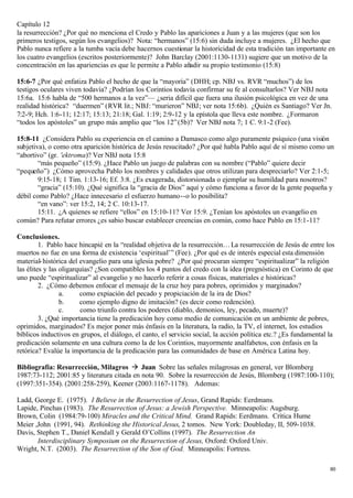 Capítulo 12
la resurrección? ¿Por qué no menciona el Credo y Pablo las apariciones a Juan y a las mujeres (que son los
primeros testigos, según los evangelios)? Nota: “hermanos” (15:6) sin duda incluye a mujeres. ¿El hecho que
Pablo nunca refiere a la tumba vacía debe hacernos cuestionar la historicidad de esta tradición tan importante en
los cuatro evangelios (escritos posteriormente)? John Barclay (2001:1130-1131) sugiere que un motivo de la
concentración en las apariencias es que le permite a Pablo añadir su propio testimonio (15:8)

15:6-7 ¿Por qué enfatiza Pablo el hecho de que la “mayoría” (DHH; cp. NBJ vs. RVR “muchos”) de los
testigos oculares viven todavía? ¿Podrían los Corintios todavía confirmar su fe al consultarlos? Ver NBJ nota
15:6a. 15:6 habla de “500 hermanos a la vez”— ¿seria difícil que fuera una ilusión psicológica en vez de una
realidad histórica? “duermen” (RVR lit.; NBJ: “murieron” NBJ; ver nota 15:6b). ¿Quién es Santiago? Ver Jn.
7:2-9; Hch. 1:6-11; 12:17; 15:13; 21:18; Gal. 1:19; 2:9-12 y la epístola que lleva este nombre. ¿Formaron
“todos los apóstoles” un grupo más amplio que “los 12” (5b)? Ver NBJ nota 7; 1 C. 9:1-2 (Fee).

15:8-11 ¿Considera Pablo su experiencia en el camino a Damasco como algo puramente psíquico (una visión
subjetiva), o como otra aparición histórica de Jesús resucitado? ¿Por qué habla Pablo aquí de sí mismo como un
“abortivo” (gr. 'ektroma)? Ver NBJ nota 15:8
        “más pequeño” (15:9). ¿Hace Pablo un juego de palabras con su nombre (“Pablo” quiere decir
“pequeño”) ¿Cómo aprovecha Pablo los nombres y calidades que otros utilizan para despreciarlo? Ver 2:1-5;
        9:15-18; 1 Tim. 1:13-16; Ef. 3:8. ¿Es exagerada, distorsionada o ejemplar su humildad para nosotros?
        “gracia” (15:10). ¿Qué significa la “gracia de Dios” aquí y cómo funciona a favor de la gente pequeña y
débil como Pablo? ¿Hace innecesario el esfuerzo humano--o lo posibilita?
        “en vano”: ver 15:2, 14; 2 C. 10:13-17.
        15:11. ¿A quienes se refiere “ellos” en 15:10-11? Ver 15:9. ¿Tenían los apóstoles un evangelio en
común? Para refutar errores ¿es sabio buscar establecer creencias en común, como hace Pablo en 15:1-11?

Conclusiones.
         1. Pablo hace hincapié en la “realidad objetiva de la resurrección… La resurrección de Jesús de entre los
muertos no fue en una forma de existencia ‘espiritual’” (Fee). ¿Por qué es de interés especial esta dimensión
material- histórica del evangelio para una iglesia pobre? ¿Por qué procuran siempre “espiritualizar” la religión
las élites y las oligarquías? ¿Son compatibles los 4 puntos del credo con la idea (pregnóstica) en Corinto de que
uno puede “espiritualizar” al evangelio y no hacerlo referir a cosas físicas, materiales e históricas?
         2. ¿Cómo debemos enfocar el mensaje de la cruz hoy para pobres, oprimidos y marginados?
                 a.     como expiación del pecado y propiciación de la ira de Dios?
                 b.     como ejemplo digno de imitación? (es decir como redención).
                 c.     como triunfo contra los poderes (diablo, demonios, ley, pecado, muerte)?
         3. ¿Qué importancia tiene la predicación hoy como medio de comunicación en un ambiente de pobres,
oprimidos, marginados? Es mejor poner más énfasis en la literatura, la radio, la TV, el internet, los estudios
bíblicos inductivos en grupos, el diálogo, el canto, el servicio social, la acción política etc.? ¿Es fundamental la
predicación solamente en una cultura como la de los Corintios, mayormente analfabetos, con énfasis en la
retórica? Evalúe la importancia de la predicación para las comunidades de base en América Latina hoy.

Bibliografía: Resurrección, Milagros à Juan Sobre las señales milagrosas en general, ver Blomberg
1987:73-112; 2001:85 y literatura citada en nota 90. Sobre la resurrección de Jesús, Blomberg (1987:100-110);
(1997:351-354). (2001:258-259), Keener (2003:1167-1178). Ademas:

Ladd, George E. (1975). I Believe in the Resurrection of Jesus, Grand Rapids: Eerdmans.
Lapide, Pinchas (1983). The Resurrection of Jesus: a Jewish Perspective. Minneapolis: Augsburg.
Brown, Colin (1984:79-100) Miracles and the Critical Mind. Grand Rapids: Eerdmans. Crítica Hume
Meier ,John (1991, 94). Rethinking the Historical Jesus, 2 tomos. New York: Doubleday, II, 509-1038.
Davis, Stephen T., Daniel Kendall y Gerald O’Collins (1997). The Resurrection An
       Interdisciplinary Symposium on the Resurrection of Jesus, Oxford: Oxford Univ.
Wright, N.T. (2003). The Resurrection of the Son of God. Minneapolis: Fortress.

                                                                                                                  80
 