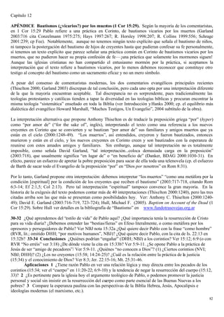 Capítulo 12

APÉNDICE Bautismos (¿vicarios?) por los muertos (1 Cor 15:29). Según la mayoría de los comentaristas,
en 1 Cor 15:29 Pablo refiere a una práctica en Corinto, de bautismos vicarios por los muertos (Garland
2003:716 cita Conzelmann 1975:275; Hays 1997:267; R. Horsley 1998:207; R. Collins 1999:556; Schrage
2001:239; cp Fee). Notablemente, aunque no tenemos ningún texto explícito que señala el bautismo de niños,
ni tampoco la postergación del bautismo de hijos de creyentes hasta que pudieran confesar su fe personalmente,
sí tenemos un texto explícito que parece señalar una práctica común en Corinto de bautismos vicarios por los
muertos, que no pudieron hacer su propia confesión de fe—¡una práctica que solamente los mormones siguen!
Aunque las iglesias cristianas no han compartido el entusiasmo mormón por la práctica, si aceptamos la
interpretación que el texto refiere a bautismos vicarios, por lo menos debemos reconocer que constituye otro
testigo al concepto del bautismo como un sacramento eficaz y no un mero símbolo.

A pesar del consenso de comentaristas modernas, los dos comentarios evangélicos principales recientes
(Thiselton 2000; Garland 2003) discrepan de tal conclusión, pero cada uno opta por una interpretación diferente
de la que la mayoría encuentran aceptable. Tal discrepancia no es sorprendente, pues tradicionalmente las
teologías protestantes y católicas tienden a tapar la diversidad en las teologías bíblicas y procuran encontrar la
misma teología “sistemática” enseñado en toda la Biblia (ver Introducción y Hanks 2000; cp. el equilibrio más
dialéctica del evangélico Howard Marshall, “Muchos Testigos, Un Evangelio”, 2004 subtítulo de la obra).

La interpretación alternativa que propone Anthony Thiselton es de traducir la preposición griega “por” (hyper)
como “por amor de” (“for the sake of”, inglés), interpretando el texto como una referencia a los nuevos
creyentes en Corinto que se convierten y se bautizan “por amor de” sus familiares y amigos muertos que ya
están en el cielo (2000:1248-49). “Los muertos”, así entendidos, creyeron y fueron bautizados, entonces
murieron y están en el cielo, y los nuevos creyentes en Corinto creen y son bautizados con la esperanza de
reunirse con estos amados amigos y familiares. Sin embargo, aunque tal interpretación no es totalmente
imposible, como señala David Garland, “tal interpretación...coloca demasiada carga en la preposición”
(2003:718), que usualmente significa “en lugar de” o “en beneficio de” (Danker, BDAG 2000:1030-31). En
efecto, parece un esfuerzo de apretar la pobre preposición para sacar de ella toda una telenovela (cp. el esfuerzo
de Barth de sacar todo el Evangelio de la preposición “por” en “Dios por nosotros” en Rom 8:31).

Por lo tanto, Garland propone otra interpretación: debemos interpretar “los muertos” “como una metáfora por la
condición [espiritual] por la condición de los creyentes que reciben el bautismo” (2003:717-718, citando Rom
6:3-14; Ef 2:1,5; Col 2:13). Pero tal interpretación “espiritual” tampoco convence la gran mayoría. En la
historia de la exégesis del texto podemos contar más de 40 interpretaciones (Thiselton 2000:1240), pero las tres
citadas arriba son las que más se presentan como posibilidades hoy. Ver: Anthony C. Thiselton (2000:1240-
49); David E. Garland (2003:716-719, 723-724); Hull, Michael F. (2005). Baptism on Account of the Dead (1
Cor 15:29). Sobre Hull ver detalles en la bibliografía de “Bautismo” en www.fundotrasovejas.org.ar

30-32 ¿Qué aprendemos del “estilo de vida” de Pablo aquí? ¿Qué importancia tenía la resurrección de Cristo
para su vida diaria? ¿Debemos entender las “bestias/fieras” en Efeso literalmente, o como metáfora por los
opresores y perseguidores de Pablo? Ver NBJ nota 15:32a ¿Qué quiere decir Pablo con la frase “como hombre”
(RVR, lit.; omitido DHH; “por motivos humanos”, NBJ)? ¿Qué quiere decir Pablo, con la cita de Is. 22:13 en
15:32b? 33-34 Conclusiones ¿Quiénes podrían “engañar” (DHH; NBJ) a los corintios? Ver 15:12; 6:9 (o con
RVR “No erréis” ver 3:18) ¿De dónde viene la cita en 15:33b? Ver 5:9-11. ¿Se opone Pablo a la práctica de
Jesús de ser “amigo de pecadores”/ Ver 5:9-11. ¿Quiénes “no conocen a Dios”? (1) ¿Ciertos corintios (NVI;
NBJ; DHH)? (2) ¿Los no creyentes (15:58; 14:24-25)? ¿Cuál es la relación entre la práctica de la justicia
(15:34) y el conocimiento de Dios? Ver 8:3; Jer. 22:15-16; Mt. 25:31-46.
        Aplicaciones 1 ¿Tiene razón Pablo en ver una relación lógica y muy directa entre los pecados de los
corintios (15:34; ver el “cuerpo” en 11:20-22; 6:9-10) y la tendencia de negar la resurrección del cuerpo (15:12,
33)? 2 ¿Es pertinente para la iglesia hoy el argumento teológico de Pablo, o podemos promover la justicia
personal y social sin insistir en la resurrección del cuerpo como parte esencial de las Buenas Nuevas a los
pobres? 3 Compare la esperanza paulina con las perspectivas de la Biblia Hebrea, Jesús, Apocalipsis e
ideologías modernas (el marxismo, etc.).
                                                                                                               82
 