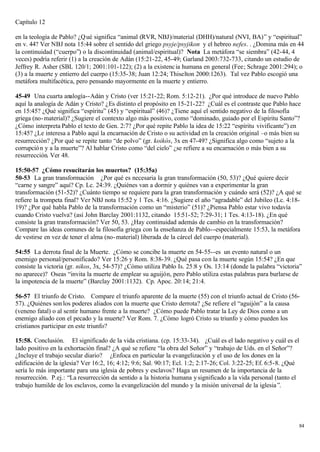 Capítulo 12

en la teología de Pablo? ¿Q ué significa “animal (RVR, NBJ)/material (DHH)/natural (NVI, BA)” y “espiritual”
en v. 44? Ver NBJ nota 15:44 sobre el sentido del griego psyje/psyjikon y el hebreo nefes. . ¿Domina más en 44
la continuidad (“cuerpo”) o la discontinuidad (animal/espiritual)? Nota La metáfora “se siembra” (42-44, 4
veces) podría referir (1) a la creación de Adán (15:21-22, 45-49; Garland 2003:732-733, citando un estudio de
Jeffrey R. Asher (SBL 120/1; 2001:101-122); (2) a la existenc ia humana en general (Fee; Schrage 2001:294); o
(3) a la muerte y entierro del cuerpo (15:35-38; Juan 12:24; Thiselton 2000:1263). Tal vez Pablo escogió una
metáfora multifacética, pero pensando mayormente en la muerte y entierro.

45-49 Una cuarta analogía--Adán y Cristo (ver 15:21-22; Rom. 5:12-21). ¿Por qué introduce de nuevo Pablo
aquí la analogía de Adán y Cristo? ¿Es distinto el propósito en 15-21-22? ¿Cuál es el contraste que Pablo hace
en 15:45? ¿Qué significa “espíritu” (45) y “espiritual” (46)? ¿Tiene aquí el sentido negativo de la filosofía
griega (no- material)? ¿Sugiere el contexto algo más positivo, como “dominado, guiado por el Espíritu Santo”?
¿Cómo interpreta Pablo el texto de Gen. 2:7? ¿Por qué repite Pablo la idea de 15:22 “espíritu vivificante”) en
15:45? ¿Le interesa a Pablo aquí la encarnación de Cristo o su actividad en la creación original –o más bien su
resurrección? ¿Por qué se repite tanto “de polvo” (gr. koikós, 3x en 47-49? ¿Significa algo como “sujeto a la
corrupció n y a la muerte”? Al hablar Cristo como “del cielo” ¿se refiere a su encarnación o más bien a su
resurrección. Ver 48.

15:50-57 ¿Cómo resucitarán los muertos? (15:35a)
50-53 La gran transformación ¿Por qué es necesaria la gran transformación (50, 53)? ¿Qué quiere decir
“carne y sangre” aquí? Cp. Lc. 24:39. ¿Quiénes van a dormir y quiénes van a experimentar la gran
transformación (51-52)? ¿Cuánto tiempo se requiere para la gran transformación y cuándo será (52)? ¿A qué se
refiere la trompeta final? Ver NBJ nota 15:52 y 1 Tes. 4:16. ¿Sugiere el año “agradable” del Jubileo (Lc. 4:18-
19)? ¿Por qué habla Pablo de la transformación como un “misterio” (51)? ¿Piensa Pablo estar vivo todavía
cuando Cristo vuelva? (así John Barclay 2001:1132, citando 15:51-52; 7:29-31; 1 Tes. 4:13-18). ¿En qué
consiste la gran transformación? Ver 50, 53. ¿Hay continuidad además de cambio en la transformación?
Compare las ideas comunes de la filosofía griega con la enseñanza de Pablo--especialmente 15:53, la metáfora
de vestirse en vez de tener el alma (no- material) liberada de la cárcel del cuerpo (material).

54:55 La derrota final de la Muerte. ¿Cómo se concibe la muerte en 54-55--es un evento natural o un
enemigo personal/personificado? Ver 15:26 y Rom. 8:38-39. ¿Qué pasa con la muerte según 15:54? ¿En que
consiste la victoria (gr. nikos, 3x, 54-57)? ¿Cómo utiliza Pablo Is. 25:8 y Os. 13:14 (donde la palabra “victoria”
no aparece)? Oseas “invita la muerte de emplear su aguijón, pero Pablo utiliza estas palabras para burlarse de
la impotencia de la muerte” (Barclay 2001:1132). Cp. Apoc. 20:14; 21:4.

56-57 El triunfo de Cristo. Compare el triunfo aparente de la muerte (55) con el triunfo actual de Cristo (56-
57). ¿Quiénes son los poderes aliados con la muerte que Cristo derrota? ¿Se refiere el “aguijón” a la causa
(veneno fatal) o al sentir humano frente a la muerte? ¿Cómo puede Pablo tratar la Ley de Dios como a un
enemigo aliado con el pecado y la muerte? Ver Rom. 7. ¿Cómo logró Cristo su triunfo y cómo pueden los
cristianos participar en este triunfo?

15:58. Conclusión. El significado de la vida cristiana. (cp. 15:33-34). ¿Cuál es el lado negativo y cuál es el
lado positivo en la exhortación final? ¿A qué se refiere “la obra del Señor” y “trabajo de Uds. en el Señor”?
¿Incluye el trabajo secular diario? ¿Enfoca en particular la evangelización y el uso de los dones en la
edificación de la iglesia? Ver 16:2, 16; 4:12; 9:6; Sal. 90:17; Ecl. 1:2; 2:17-26; Col. 3:22-25; Ef. 6:5-8. ¿Qué
sería lo más importante para una iglesia de pobres y esclavos? Haga un resumen de la importancia de la
resurrección. P.ej.: “La resurrección da sentido a la historia humana y significado a la vida personal (tanto el
trabajo humilde de los esclavos, como la evangelización del mundo y la misión universal de la iglesia ”.




                                                                                                                   84
 