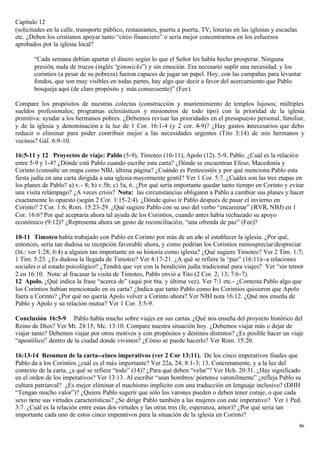 Capítulo 12
(solicitudes en la calle, transporte público, restaurantes, puerta a puerta, TV, loterías en las iglesias y escuelas
etc. ¿Deben los cristianos apoyar tanto “circo financiero” o sería mejor concentrarnos en los esfuerzos
aprobados por la iglesia local?

       “Cada semana debían apartar el dinero según lo que el Señor les había hecho prosperar. Ninguna
       presión, nada de trucos (inglés “gimmicks”) y sin emoción. Era necesario suplir una necesidad, y los
       corintios (a pesar de su pobreza) fueron capaces de jugar un papel. Hoy, con las campañas para levantar
       fondos, que son muy visibles en todas partes, hay algo que decir a favor del acercamiento que Pablo
       bosqueja aquí (de claro propósito y más consecuente)” (Fee).

Compare los propósitos de nuestras colectas (construcción y mantenimiento de templos lujosos; múltiples
sueldos profesionales; programas eclesiásticos y misioneros de todo tipo) con la prioridad de la iglesia
primitiva: ayudar a los hermanos pobres. ¿Debemos revisar las prioridades en el presupuesto personal, familiar,
y de la iglesia y denominación a la luz de 1 Cor. 16:1-4 (y 2 cor. 8-9)? ¿Hay gastos innecesarios que debo
reducir o eliminar para poder contribuir mejor a las necesidades urgentes (Tito 3:14) de mis hermanos y
vecinos? Gál. 6:9-10.

16:5-11 y 12 Proyectos de viaje: Pablo (5-9), Timoteo (10-11); Apolo (12). 5-9, Pablo. ¿Cuál es la relació n
entre 5-9 y 1-4? ¿Dónde está Pablo cuando escribe esta carta? ¿Dónde se encuentran Efeso, Macedonia y
Corinto (consulte un mapa como NBJ, última página? ¿Cuándo es Pentecostés y por qué menciona Pablo esta
fiesta judía en una carta dirigida a una iglesia mayormente gentil? Ver 1 Cor. 5:7. ¿Cuáles son las tres etapas en
los planes de Pablo? a) v.- 8; b) v.5b; c) 5a, 6. ¿Por qué sería importante quedar tanto tiempo en Corinto y evitar
una visita relámpago? ¿A veces crisis? Nota: las circunstancias obligaron a Pablo a cambiar sus planes y hacer
exactamente lo opuesto (según 2 Cor. 1:15-2:4). ¿Dónde quiso ir Pablo después de pasar el invierno en
Corinto? 2 Cor. 1:6; Rom. 15:23-29. ¿Qué sugiere Pablo con su uso del verbo “encaminar” (RVR, NBJ) en 1
Cor. 16:6? Por qué aceptaría ahora tal ayuda de los Corintios, cuando antes había rechazado su apoyo
económico (9:12)? ¿Representa ahora un gesto de reconciliación, “una ofrenda de paz” (Fee)?

10-11 Timoteo había trabajado con Pablo en Corinto por más de un año al establecer la iglesia. ¿Por qué,
entonces, sería tan dudosa su recepción favorable ahora, y como podrían los Corintios menospreciar/despreciar
(lit.: ver 1:28; 6:4) a alguien tan importante en su historia como iglesia? ¿Qué sugiere Timoteo? Ver 2 Tim. 1:7;
1 Tim. 5:23. ¿Es dudosa la llegada de Timoteo? Ver 4:17-21. ¿A qué se refiere la “paz” (16:11)--a relaciones
sociales o al estado psicológico? ¿Tendrá que ver con la bendición judía tradicional para viajes? Ver “sin temor
2 en 16:10. Nota: al fracasar la visita de Timoteo, Pablo envió a Tito (2 Cor. 2; 13; 7:6-7).
12 Apolo. ¿Qué indica la frase “acerca de” (aquí por 6ta. y última vez). Ver 7:1 etc.- ¿Contesta Pablo algo que
los Corintios habían mencionado en su carta? ¿Indica que tanto Pablo como los Corintios quisieron que Apolo
fuera a Corinto? ¿Por qué no quería Apolo volver a Corinto ahora? Ver NBJ nota 16:12. ¿Qué nos enseña de
Pablo y Apolo y su relación mutua? Ver 1 Cor. 3:5-9.

Conclusión 16:5-9 Pablo habla mucho sobre viajes en sus cartas. ¿Qué nos enseña del proyecto histórico del
Reino de Dios? Ver Mt. 24:15; Mc. 13:10. Compare nuestra situación hoy. ¿Debemos viajar más o dejar de
viajar tanto? Debemos viajar por otros motivos y con propósitos y destinos distintos? ¿Es posible hacer un viaje
“apostólico” dentro de la ciudad donde vivimos? ¿Cómo se puede hacerlo? Ver Rom. 15:20.

16:13-14 Resumen de la carta--cinco imperativos (ver 2 Cor 13:11). De los cinco imperativos finales que
Pablo da a los Corintios ¿cuál es el más importante? Ver 22a, 24; 8:1-3; 13. Concretamente, y a la luz del
contexto de la carta, ¿a qué se refiere “todo” (14)? ¿Para qué deben “velar”? Ver Hch. 20:31. ¿Hay significado
en el orden de los imperativos? Ver 13:13. Al escribir “sean hombres/ pórtense varonilmente” ¿refleja Pablo su
cultura patriarcal? ¿Es mejor eliminar el machismo implícito con una traducción en lenguaje inclusivo? (DHH
“Tengan mucho valor”)? ¿Quiere Pablo sugerir que sólo los varones pueden o deben tener coraje, o que cada
sexo tiene sus virtudes características? ¿Se dirige Pablo también a las mujeres con este imperativo? Ver 1 Ped.
3:7. ¿Cuál es la relación entre estas dos virtudes y las otras tres (fe, esperanza, amor)? ¿Por qué seria tan
importante cada uno de estos cinco imperativos para la situación de la iglesia en Corinto?
                                                                                                                       86
 