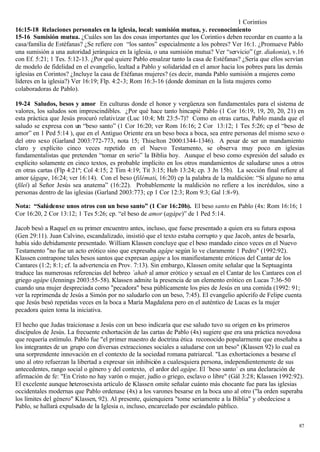 1 Corintios
16:15-18 Relaciones personales en la iglesia, local: sumisión mutua, y. reconocimiento
15-16 Sumisión mutua. ¿Cuáles son las dos cosas importantes que los Corintio s deben recordar en cuanto a la
casa/familia de Estéfanas? ¿Se refiere con “los santos” especialmente a los pobres? Ver 16:1. ¿Promueve Pablo
una sumisión a una autoridad jerárquica en la iglesia, o una sumisión mutua? Ver “servicio” (gr. diakonia), v.16
con Ef. 5:21; 1 Tes. 5:12-13. ¿Por qué quiere Pablo ensalzar tanto la casa de Estéfanas? ¿Sería que ellos servían
de modelo de fidelidad en el evangelio, lealtad a Pablo y solidaridad en el amor hacia los pobres para las demás
iglesias en Corintos? ¿Incluye la casa de Etéfanas mujeres? (es decir, manda Pablo sumisión a mujeres como
líderes en la iglesia?) Ver 16:19; Flp. 4:2-3; Rom 16:3-16 (donde dominan en la lista mujeres como
colaboradoras de Pablo).

19-24 Saludos, besos y amor En culturas donde el honor y vergüenza son fundamentales para el sistema de
valores, los saludos son imprescindibles. ¿Por qué hace tanto hincapié Pablo (1 Cor 16:19, 19, 20, 20, 21) en
esta práctica que Jesús procuró relativizar (Luc 10:4; Mt 23:5-7)? Como en otras cartas, Pablo manda que el
saludo se expresa con un “beso santo” (1 Cor 16:20; ver Rom 16:16; 2 Cor 13:12; 1 Tes 5:26; cp el “beso de
amor” en 1 Ped 5:14 ), que en el Antiguo Oriente era un beso boca a boca, sea entre personas del mismo sexo o
del otro sexo (Garland 2003:772-773, nota 15; Thiselton 2000:1344-1346). A pesar de ser un mandamiento
claro y explícito cinco veces repetido en el Nuevo Testamento, se observa muy poco en iglesias
fundamentalistas que pretenden “tomar en serio” la Biblia hoy. Aunque el beso como expresión del saludo es
explícito solamente en cinco textos, es probable implícito en los otros mandamientos de saludarse unos a otros
en otras cartas (Flp 4:21ª; Col 4:15; 2 Tim 4:19; Tit 3:15; Heb 13:24; cp. 3 Jn 15b). La sección final refiere al
amor (ágape, 16:24; ver 16:14). Con el beso (filémati, 16:20) cp la palabra de la maldición: “Si alguno no ama
(fileí) al Señor Jesús sea anatema” (16:22). Probablemente la maldición no refiere a los incrédulos, sino a
personas dentro de las iglesias (Garland 2003:773; cp 1 Cor 12:3; Rom 9:3; Gal 1:8-9).

Nota: “Salúdense unos otros con un beso santo” (1 Cor 16:20b). El beso santo en Pablo (4x: Rom 16:16; 1
Cor 16:20, 2 Cor 13:12; 1 Tes 5:26; cp. “el beso de amor (agápe)” de 1 Ped 5:14.

Jacob besó a Raquel en su primer encuentro antes, incluso, que fuese presentado a quien era su futura esposa
(Gen 29:11). Juan Calvino, escandalizado, insistió que el texto estaba corrupto y que Jacob, antes de besarla,
había sido debidamente presentado. William Klassen concluye que el beso mandado cinco veces en el Nuevo
Testamento "no fue un acto erótico sino que expresaba agápe según lo ve claramente 1 Pedro" (1992:92).
Klassen contrapone tales besos santos que expresan agápe a los manifiestamente eróticos del Cantar de los
Cantares (1:2; 8:1; cf. la advertencia en Prov. 7:13). Sin embargo, Klassen omite señalar que la Septuaginta
traduce las numerosas referencias del hebreo ´ahab al amor erótico y sexual en el Cantar de los Cantares con el
griego agápe (Jennings 2003:55-58). Klassen admite la presencia de un elemento erótico en Lucas 7:36-50
cuando una mujer despreciada como "pecadora" besa públicamente los pies de Jesús en una comida (1992: 91;
ver la reprimenda de Jesús a Simón por no saludarlo con un beso, 7:45). El evangelio apócrifo de Felipe cuenta
que Jesús besó repetidas veces en la boca a María Magdalena pero en el auténtico de Lucas es la mujer
pecadora quien toma la iniciativa.

El hecho que Judas traicionase a Jesús con un beso indicaría que ese saludo tuvo su origen en los primeros
discípulos de Jesús. La frecuente exhortación de las cartas de Pablo (4x) sugiere que era una práctica novedosa
que requería estímulo. Pablo fue "el primer maestro de doctrina ética reconocido popularmente que enseñaba a
los integrantes de un grupo con diversas extracciones sociales a saludarse con un beso" (Klassen 92) lo cual ea
una sorprendente innovación en el contexto de la sociedad romana patriarcal. "Las exhortaciones a besarse el
uno al otro refuerzan la libertad a expresar sin inhibición a cualesquiera persona, independientemente de sus
antecedentes, rango social o género y del contexto, el ardor del agápe. El ´beso santo´ es una declaración de
afirmación de fe: "En Cristo no hay varón o mujer, judío o griego, esclavo o libre" (Gál 3:28; Klassen 1992:92).
El excelente aunque heterosexista artículo de Klassen omite señalar cuánto más chocante fue para las iglesias
occidentales modernas que Pablo ordenase (4x) a los varones besarse en la boca uno al otro ("la orden superaba
los límites del género" Klassen, 92). Al presente, quienquiera "tome seriamente a la Biblia" y obedeciese a
Pablo, se hallará expulsado de la Iglesia o, incluso, encarcelado por escándalo público.


                                                                                                               87
 