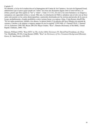 Capítulo 12
No obstante, a la luz de la traducción en la Septuaginta del Cantar de los Cantares y las tesis de Sigmund Freud,
admitiremos que el amor agápe puede ser "santo" sin crear una dicotomía alguna entre el amor divino y el
erótico, puesto que Dios (quien es "luz" y "amor", 1 Juan 1:5; 4:16, 23) creó a los seres humanos a su image n y
semejanza con capacidad erótica y sexual. Más aún, la exhortación de Pablo a saludarse uno al otro con un beso
santo está ausente en las cartas deuteropaulinas y pastorales dominadas por las normas patriarcales de la casa en
la que, probablemente, el padre prohibiría a otros varones besar a su esposa e hijas. Craig Keener obseRVRa:
"En los siglos posteriores, debido a los abusos, la iglesia limitó (!) la práctica del beso litúrgico de amistad de
varones a varones y de mujeres a mujeres aunque no era la original" (1993:448; cf 1 Samuel 20:41; 2 Samuel
15:5-6; Schreiner 1998:798; Bryan 200:230; Mayer Gruber, "Kiss", Edmans Dictionary of the Bible,. Grand
Rapids: Erdmans, 2000: 776).

Klassen, William (1992). "Kiss (NT)" en The Anchor Bible Dictionary IV, David Noel Freedman, ed. (New
Yor: Doubleday, 89-92); Craig Keener (2000). "Kiss" en Dictionary of New Testament Background (Downers
Grove, IL: InterVarsity, 628-629).




                                                                                                                 88
 