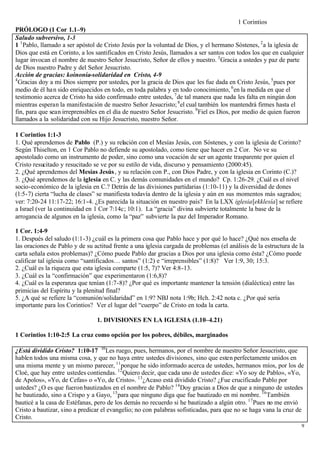 1 Corintios
PRÓLOGO (1 Cor 1.1–9)
Saludo subversivo, 1-3
1 1 Pablo, llamado a ser apóstol de Cristo Jesús por la voluntad de Dios, y el hermano Sóstenes, 2 a la iglesia de
Dios que está en Corinto, a los santificados en Cristo Jesús, llamados a ser santos con todos los que en cualquier
lugar invocan el nombre de nuestro Señor Jesucristo, Señor de ellos y nuestro. 3 Gracia a ustedes y paz de parte
de Dios nuestro Padre y del Señor Jesucristo.
Acción de gracias: koinonía-solidaridad en Cristo, 4-9
4
  Gracias doy a mi Dios siempre por ustedes, por la gracia de Dios que les fue dada en Cristo Jesús, 5 pues por
medio de él ha n sido enriquecidos en todo, en toda palabra y en todo conocimiento, 6 en la medida en que el
testimonio acerca de Cristo ha sido confirmado entre ustedes, 7 de tal manera que nada les falta en ningún don
mientras esperan la manifestación de nuestro Señor Jesucristo; 8 el cual también los mantendrá firmes hasta el
fin, para que sean irreprensibles en el día de nuestro Señor Jesucristo. 9 Fiel es Dios, por medio de quien fueron
llamados a la solidaridad con su Hijo Jesucristo, nuestro Señor.

1 Corintios 1:1-3
1. Qué aprendemos de Pablo (P.) y su relación con el Mesías Jesús, con Sóstenes, y con la iglesia de Corinto?
Según Thiselton, en 1 Cor Pablo no defiende su apostolado, como tiene que hacer en 2 Cor. No ve su
apostolado como un instrumento de poder, sino como una vocación de ser un agente trasparente por quien el
Cristo resucitado y resucitado se ve por su estilo de vida, discurso y pensamiento (2000:45).
2. ¿Qué aprendemos del Mesías Jesús , y su relación con P., con Dios Padre, y con la iglesia en Corinto (C.)?
3. ¿Qué aprendemos de la iglesia en C. y las demás comunidades en el mundo? Cp. 1:26-29. ¿Cuál es el nivel
socio-económico de la iglesia en C.? Detrás de las divisiones partidarias (1:10-11) y la diversidad de dones
(1:5-7) cierta “lucha de clases” se manifiesta todavía dentro de la iglesia y aún en sus momentos más sagrados;
ver: 7:20-24 11:17-22; 16:1-4. ¿Es parecida la situación en nuestro país? En la LXX iglesia[ekklesía] se refiere
a Israel (ver la continuidad en 1 Cor 7:14c; 10:1). La “gracia” divina subvierte totalmente la base de la
arrogancia de algunos en la iglesia, como la “paz” subvierte la paz del Imperador Romano.

1 Cor. 1:4-9
1. Después del saludo (1:1-3) ¿cuál es la primera cosa que Pablo hace y por qué lo hace? ¿Qué nos enseña de
las oraciones de Pablo y de su actitud frente a una iglesia cargada de problemas (el análisis de la estructura de la
carta señala estos problemas)? ¿Cómo puede Pablo dar gracias a Dios por una iglesia como ésta? ¿Cómo puede
calificar tal iglesia como “santificados… santos” (1:2) e “irreprensibles” (1:8)? Ver 1:9, 30; 15:3.
2. ¿Cuál es la riqueza que esta iglesia comparte (1:5, 7)? Ver 4:8-13.
3. ¿Cuál es la “confirmación” que experimentaron (1:6,8)?
4. ¿Cuál es la esperanza que tenían (1:7-8)? ¿Por qué es importante mantener la tensión (dialéctica) entre las
primicias del Espíritu y la plenitud final?
5. ¿A qué se refiere la “comunión/solidaridad” en 1:9? NBJ nota 1:9b; Hch. 2:42 nota c. ¿Por qué sería
importante para los Corintios? Ver el lugar del “cuerpo” de Cristo en toda la carta.

                                1. DIVISIONES EN LA IGLESIA (1.10–4.21)

1 Corintios 1:10-2:5 La cruz como opción por los pobres, débiles, marginados

¿Está dividido Cristo? 1:10-17 10 Les ruego, pues, hermanos, por el nombre de nuestro Señor Jesucristo, que
hablen todos una misma cosa, y que no haya entre ustedes divisiones, sino que esten perfectamente unidos en
una misma mente y un mismo parecer, 11 porque he sido informado acerca de ustedes, hermanos míos, por los de
Cloé, que hay entre ustedes contiendas. 12 Quiero decir, que cada uno de ustedes dice: «Yo soy de Pablo», «Yo,
de Apolos», «Yo, de Cefas» o «Yo, de Cristo». 13 ¿Acaso está dividido Cristo? ¿Fue crucificado Pablo por
ustedes? ¿O es que fueron bautizados en el nombre de Pablo? 14 Doy gracias a Dios de que a ninguno de ustedes
he bautizado, sino a Crispo y a Gayo, 15 para que ninguno diga que fue bautizado en mi nombre. 16 También
bauticé a la casa de Estéfanas, pero de los demás no recuerdo si he bautizado a algún otro. 17 Pues no me envió
Cristo a bautizar, sino a predicar el evangelio; no con palabras sofisticadas, para que no se haga vana la cruz de
Cristo.
                                                                                                                   9
 