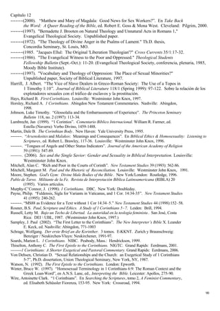 Capítulo 12
−−−−−(2000). “Matthew and Mary of Magdala: Good News for Sex Workers?”. En Take Back
        the Word: A Queer Reading of the Bible, ed. Robert E. Goss & Mona West. Cleveland: Pilgrim, 2000.
−−−−−(1997). "Bernadette J. Brooten on Natural Theology and Unnatural Acts in Romans 1,"
        Evangelical Theological Society. Unpublished paper.
−−−−−(1972). "The Theology of Divine Anger in the Psalms of Lament." Th.D. thesis,
        Concordia Seminary, St. Louis, MO.
−−−−−(1985. "Jacques Ellul: The Original 'Liberation Theologian'?" Cross Currents 35/1:17-32.
−−−−−(1986). "The Evangelical Witness to the Poor and Oppressed." Theological Students
        Fellowship Bulletin (Sept.-Oct.): 11-20. (Evangelical Theological Society, conferencia, plenaria, 1985,
        Moody Bible Institute).
−−−−−(1997). "Vocabulary and Theology of Oppression: The Place of Sexual Minorities?"
        Unpublished paper, Society of Biblical Literature, 1997.
Harrill, J. Albert. “The Vice of Slave Dealers in Greco-Roman Society: The Use of a Topos in
        1 Timothy 1:10”. Journal of Biblical Literature 118/1 (Spring 1999): 97-122. Sobre la relación de los
        explotadores sexuales con el tráfico de esclavos y la prostitución.
Hays, Richard B. First Corinthians. Louisville: Westminster John Knox, 1997.
Horsley, Richard A. 1 Corinthians. Abingdon New Testament Commentaries. Nashville: Abingdon,
         1998.
Johnson, Luke Timothy. “Glossolalia and the Embarrassments of Experience”. The Princeton Seminary
         Bulletin 118, no. 2 (1997): 113-34.
Lambrecht, Jan (1999). “1 Corintios”. Comentario Bíblico Internacional. William R. Farmer, ed.
         Estella (Navarra): Verbo Divino, 1459-1488.
Martin, Dale B. The Corinthian Body. New Haven: Yale University Press, 1995.
−−−−−. “Arsenokoites and Malakos: Meanings and Consequences”. En Biblical Ethics & Homosexuality: Listening to
         Scriptures, ed. Robert L. Brawley, 117-36. Louisville: Westminster John Knox, 1996.
−−−−−. “Tongues of Angels and Other Status Indicators”. Journal of the American Academy of Religion
         59 (1991): 547-89.
--------. (2006). Sex and the Single Savior: Gender and Sexuality in Biblical Interpretation. Louisville:
       Westminster John Knox.
Mitchell, Alan C. “Rich and Poor in the Courts of Corinth”. New Testament Studies 39 (1993): 562-86.
Mitchell, Margaret M. Paul and the Rhetoric of Reconciliation. Louisville: Westminster John Knox, 1991.
Moore, Stephen. God's Gym: Divine Male Bodies of the Bible . New York/London: Routledge, 1996.
Pablo de Tarso. Militante de la Fe. Revista de Interpretación Bíblica Latinoamericana (RIBLA) 20
         (1995). Varios artículos.
Murphy-C’Connor, J. (1998). 1 Corinthians. DBC. New York: Doubleday.
Payne, Philip. “Fuldensis, Sigla for Variants in Vaticanus, and 1 Cor. 14:34-35”. New Testament Studies
         41 (1995): 240-262.
−−−−−. “MS88 as Evidence for a Text without 1 Cor 14:34–5.” New Testament Studies 44 (1998):152–58.
Rosner, B.S. Paul, Scripture and Ethics. A Study of 1 Corinthians 5−7. Leiden: Brill, 1994.
Russell, Letty M. Bajo un Techo de Libertad. La autoridad en la teología feminista . San José, Costa
         Rica: DEI  UBL, 1987. (Westminster John Knox, 1997.)
Sampley, J. Paul (2002). “The First Letter to the Corinthians”. The New Interpreter’s Bible X. Leander
         E. Keck, ed. Nashville: Abingdon, 771-1003
Schrage, Wolfgang. Der erste Brief an die Korinther. 3 tomos. E-KKNT. Zurich y Braunschweig:
         Benziger / Neukirchen-Vluyn: Neukirchener, 1991-97.
Soards, Marion L. 1 Corinthians. NIBC. Peabody, Mass.: Hendrickson, 1999.
Thiselton, Anthony C. The First Epistle to the Corinthians. NIGTC. Grand Rapids: Eerdmans, 2001.
--------1 Corinthians: A Shorter Exegetical and Pastoral Commentary. Grand Rapids: Eerdmans, 2006.
Von Dehsen, Christian D. “Sexual Relationships and the Church: an Exegetical Study of 1 Corinthians
         5-7”, Ph.D. dissertation, Union Theological Seminary, New York, NY, 1987.
Watson, N. (1992). The First Epistle to the Corinthians. London: Epworth.
Winter, Bruce W. (1997). “Homosexual Terminology in 1 Corinthians 6:9: The Roman Context and the
         Greek Loan-Word”, en A.N.S. Lane, ed., Interpreting the Bible. Leicester: Apollos, 275-90.
Wire, Antoinette Clark. “1 Corinthians”. En Searching the Scriptures, tomo 2, A Feminist Commentary,
         ed. Elisabeth Schüssler Fiorenza, 153-95. New York: Crossroad, 1994.

                                                                                                             90
 