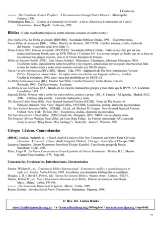 1 Corintios
−−−−−. The Corinthian Women Prophets: A Reconstruction through Paul's Rhetoric. Minneapolis:
       Fortress, 1990.
Witherington, Ben, III. Conflict & Community in Corinth: A Socio-Rhetorical Commentary on 1 and 2
       Corinthians. Grand Rapids: Eerdmans, 1995.

Biblias   (Todas manifiestan prejuicios contra minorías sexuales en ciertos textos)

Dios Habla Hoy, La Biblia de Estudio [DHH/BE]. Sociedades Bíblicas Unidas, 1995. Excelentes notas.
Nueva Biblia de Jerusalén [NBJ]. Bilbao: Desclé e de Brouwer, 1967/75/98. Católica romana, erudita, traducida
        del francés. Excelentes notas (ver Judas 7).
Reina-Valera 1995, Edición de Estudio [RV95/EE]. Sociedades Bíblica Unidas. Todavía muy ùtil, por ser una
        traducción bastante literal; pero cp. RVR 1960 en 1 Corintios 6:9. Los errores surgen del hecho que no se base en
        los manuscritos griegos mejores, sino en el Textus Receptus de Erasmo.
Biblia de Nuestro Pueblo [BNP]. Luis Alonso Schökel. Misioneros Claretianos, Ediciones Mensajero, 2006.
        Excelentes notas, especialmente sobre los pobres y las mujeres, actualizadas por un equipo internacional; falta
        revisar las traducciones y notas sobre minorías sexuales (cp NOAB abajo). .
Nueva Versión Internacional [NVI/BE]. Miami: Vida, 1999. Adaptación de The New International Version
        (NIV). Evangélica conservadora. En inglés existe una edición con lenguaje inclusivo, London:
        Hodder & Stoughton, 1995, cuya venta está prohibida en los EEUU (!).
La Biblia Latinoamericana [BL]. Madrid: San Pablo / Estella (Navarro): Verbo Divino, Edición
        Revisada, 1995. Católica romana. Excelente.
La Biblia de las Américas. [BA]. Basado en los mejores manuscritos griegos y mas literal que la RV95. CA: Lockman
        Foundation, 1995.
Sagrada Biblia: Versión crítica sobre los textos hebreo, arameo y grieg. [SB]. F. Cantera – M. Iglesias. Madrid: BAC,
        2000. Católica, muy erudita. Excelente traducción y notas.
The HarperCollins Study Bible , New Revised Standard Version [HCSB]. Notas de The Society of
        Biblical Literature. New York: HarperCollins, 1993/2006. Ecuménica, erudita, altamente recomendada.
The New Oxford Annotated Bible. [NOAB]. 3rd ed., ed. Michael D. Coogan. New Revised Standard Version.
        Oxford / New York: Oxford, 2001. Ecuménica, erudita, altamente recomendada
The New Interpreter’s Study Bible. [NISB].Nashville: Abingdon, 2003. NRSV con excelentes notas.
The Original African Heritage Study Bible, ed. Cain Hope Felder. La Versión Autorizada (AV, conocida
        como la versión “King James / Rey Santiago”). Nashville: James C. Winston, 1993.

Griego: Léxicos, Concordancias
(BDAG) Danker, Frederick W. A Greek-English Lexicon of the New Testament and Other Early Christian
         Literature. Tercera ed. (Bauer, Arndt, Gingrich, Danker). Chicago: University of Chicago, 2000.
Lacueva, Francisco. Nuevo Testamento Interlineal Griego-Español. Con el texto griego de Nestle.
         Barcelona: CLIE, 1984.
Petter, Hugo M. La Nueva Concordancia Greco-Española del Nuevo Testamento. México, D.F.: Mundo
         Hispano/Casa Bautista, 1976. Muy útil.

Comentarios, Diccionarios, Introducciones, Hermenéutica

Farmer, William R., ed. Comentario Bíblico Internacional: Comentario católico y ecuménico para el
        siglo xxi. Estella: Verbo Divino, 1999. Excellente, con abundante bibliografía en castellano.
Douglas, J. D. y David R. Powell, eds. Nuevo Diccionario Bíblico. Buenos Aires: Certeza, 1982/91.
Nelson, Wilton M., ed. Nuevo Diccionario Ilustrado de la Biblia. Edición revisada por Juan Rojas
        Mayo. Miami: Caribe, 1974/98.
−−−−−. Diccionario de Historia de la Iglesia. Miami: Caribe, 1989.
Koster, Helmut. Introducción al Nuevo Testamento. Salamanca: Sígueme, 1988.


                                             El Rev. Dr. Tomás Hanks
    www.fundotrasovejas.org.ar / y /www.othersheep.org (bilingües) / www.otrasovejas.org (español)

                                                                                                                       91
 