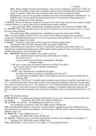 1 Corintios
       Nota. Marcos, dirigido a lectores grecorromanos, coloca porneiai al princip io, seguido por “robos”, tal
       vez porque los pecados sexuales eran considerados ofensas contra la propiedad de un patriarca (su hija
       virgen o su esposa). Mateo hace que los pecados siguen mas de cerca el orden de los Diez
       Mandamientos, con porneiai siguiendo el adulterio como una extensión del Séptimo Mandamiento. La
       RVR60 en Mc 7:21 pone adulterios primero porque sigue a los manuscritos griegos posteriores e
       inferiores reflejados en el Textus Receptus.
3. Mt 5:32: “Pero yo les digo que, excepto en caso de porneia*, todo el que se divorcia de su esposa, la induce
a cometer adulterio, y el que se casa con la divorciada comete adulterio también”.
        * [una unión ilegal, DHH; infidelidad, BA; infidelidad conyugal, NVI; fornicación, RVR60; NBJ],
4. // M t 19:9: “Pero yo les digo que el que se divorcia de su esposa, a no ser en el caso de porneia*, y se casa
con otra, comete adulterio”
       *una unión ilegal, DHH; infidelidad, BA; infidelidad conyugal, NVI; fornicación, RVR60.
Nota. Los textos paralelos en Marcos 10:11-12 y Lucas 16:18 no incluyen ninguna frase que permite
excepciones a la prohibición del divorcio (ver la otra excepción que menciona Pablo en 1 Cor 7:15, en caso de
abandono por un conjugue no-creyente.
5. Jn 8:41: “Nosotros no somos hijos nacidos de porneia*; tenemos un Padre, Dios”.
       *prostitución, NBJ, NVI; hijos bastardos, DHH; fornicación, RVR60, BA.
Nota. Especialmente por la adición de “Nosotros”, el pronombre superfluo y por lo tanto enfático, los
comentaris tas comúnmente entienden que los líderes judíos querían sugerir que Jesús era bastardo, con un padre
biológico desconocido y José como padre legal.
6-8. Hch 15:20 “Basta que escribirles [a los gentiles creyentes]
               que se aparten de todo lo que haya sido contaminado por los ídolos,
               que eviten porneia*
               y que no coman carne de animales estrangulados o ahogados,
                                 ni tampoco sangre”.
        // 29 “que no coman carne de animales ofrecidos en sacrificio a los ídolos,
            que no coman sangre ni carne de animales estrangulados
            y que eviten porneia*”.
       // 21:25 “que se abstengan de lo sacrificado a los ídolos,
               de sangre, de la carne de animales estrangulados y de la porneia*”
               *los matrimonios prohibidos, DHH; la inmoralidad sexual, NVI; fornicación, RVR60, BA; la
               impureza, NBJ.
Nota. La NBJ nota 15:20 (b) dice: “La palabra parece designar todas las uniones irregulares enumeradas en Lv
18”. Tal interpretación daría una base para encontrar una condenación implícita de relaciones sexuales anales
entre varones en cada uso de porneia. Sin embargo, Lev 18 y 20 también condenan relaciones con una esposa
durante su regla y ciertos tipos de incesto comúnmente aceptados y es altamente dudoso que un decreto tan
breve y simple contuviera una agenda secreto de someter los gentiles a toda la compleja legislación de Lev 18 y
20

porne 13x prostituta, ramera,
9. Mat 21:31-32. “Los publicanos/cobradores de impuestos y las pornai* entrarán en el reino de Dios antes
que ustedes”.         *prostitutas, NBJ, DHH, NVI; rameras, RVR60, BA.
10. Lc 15:30. “ese hijo tuyo…ha despilfarrado tu fortuna con pornon*
       *m/f: prostitutas/os; prostitutas, NBJ, NVI, DHH; rameras, RVR60, BA.
Nota. Gramaticalmente podría ser masculino, “prostitutos/putos” sugeriendo que el Hijo Pródigo fuera gay
(que cabe bien con el contexto de la parábola). Ver David Aune 1998:909, nota 5b sobre la misma forma de la
palabra en Apoc 17:5.
11. Heb 11:31. “Y por fe Rahab, la porne* ....”
       *prostituta, NVI, DHH, NBJ; ramera, RVR60, BA.
12. Stg 2:25. “Rahab, la porne*, ¿no quedó justificada por las obras al dar hospedaje a los mensajeros....?”
       *prostituta, NVI, DHH, NBJ; ramera, RVR60, BA],
Nota. Sobre Rahab y su fe ver Josué 2 y 6:17; Mateo 1:5 (la genealogía de Jesús).

                                                                                                              93
 