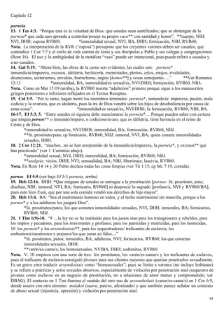 Capítulo 12

porneia
13. 1 Tes 4:3. “Porque esta es la voluntad de Dios: que ustedes sean santificados; que se abstengan de la
porneia* que cada uno aprenda a controlar/poseer su propio vaso** con santidad y honor”. **cuerpo, NBJ,
NVI, DHH; esposa RVR60.                  *inmoralidad sexual, NVI, BA, DHH; fornicación, NBJ, RVR60;
Nota. La interpretación de la RVR (“esposa”) presupone que los creyentes varones deben ser casados, que
contradice 1 Cor 7:7 y el estilo de vida común de Jesús y sus discípulos y Pablo y sus colegas y congregaciones
(Rom 16). El uso y la ambigüedad de la metáfora “vaso” puede ser intencional, pues puede referir a casados y
a no-casados.
14. Gal 5:19. “Ahora bien, las obras de la carne son evidentes, las cuales son: porneia*
inmundicia/impureza, excesos, idolatría, hechicería, enemistades, pleitos, celos, enojos, rivalidades,
disenciones, sectarismos, envidias, borracheras, orgías [komoi**] y cosas semejantes….”            **Ver Romanos
13:13                    *inmoralidad, BA, inmoralidad/es sexual/es, NVI/DHH; fornicación, RVR60, NBJ.
Nota. Como en Mat 15:19 (arriba), la RVR60 inserta “adulterios” primero porque sigue a los manuscritos
griegos posteriores e inferiores reflejados en el Textus Receptus.
15. Col 3:5. “Por lo tanto, hagan morir los miembros terrenales: porneia*, inmundicia/ impureza, pasión, mala
codicia y la avaricia, que es idolatría, pues la ira de Dios vendrá sobre los hijos de desobediencia por causa de
estas cosas”.                           *inmoralidad/es sexual/es, NVI/DHH; la fornicación, RVR60, NBJ, BA.
16-17. Ef 5:3, 5. “Entre ustedes ni siguiera debe mencionarse la porneia*.... Porque pueden saber con certeza
que ningún pornos** o inmundo/impuro, o codicioso/avaro, que es idólatria, tiene herencia en el reino de
Cristo y de Dios.
        *inmoralidad/es sexual/es, NVI/DHH; inmoralidad, BA; fornicación, RVR60, NBJ.
        **lit. prostituto/puto; cp fornicario, RVR60, NBJ; inmoral, NVI, BA; quien comete inmoralidades
        sexuales, DHH.
18. 2 Cor 12:21. “muchos...no se han arrepentido de la inmundicia/impureza, la porneia*, y excesos** que
han practicado” (ver 1 Corintios abajo).
        *inmoralidad sexual, NVI, DHH; inmoralidad, BA; fornicación, RVR60; NBJ.
        **aselgeia: vicios, DHH, NVI; sensualidad, BA; NBJ, libertinaje; lascivia, RVR60.
Nota. En Rom 14:14 y 20 Pablo declara todas las cosas limpias (ver Tit 1:15; cp Mc 7:19, comida).

pornos Ef 5:5 (ver bajo Ef 5:3 porneia, arriba)
19. Heb 12:16. DHH: “Que ninguno de ustedes se entregue a la prostitución [pornos: lit. prostituto, puto;
disoluto, NBJ; inmoral, NVI, BA; fornicario, RVR60] ni desprecie lo sagrado [profano/a, NVI y RVR60/BA],
pues esto hizo Esaú, que por una sola comida vendió sus derechos de hijo mayor”.
20. Heb 13:4. BA: “Sea el matrimonio honroso en todos, y el lecho matrimonial sin mancilla, porque a los
pornos* y a los adúlteros los juzgará Dios”.
        *lit. prostitutos/putos; los que cometen inmoralidades sexuales, NVI, DHH; inmorales, BA; fornicarios,
        RVR60, NBJ.
21. 1 Tim 1(9)-10. “9 ...la ley no se ha instituído para los justos sino para los transgresores y rebeldes, para
los impíos y pecadores, para los irreverentes y profanos; para los parricidas y matricidas, para los homicidas,
10 los pornois* y los arsenokoitais**, para los sequestradores/ traficantes de esclavos, los
embusteros/mentirosos y perjuros/los que juran en falso....”
        *lit. prostitutos, putos; inmorales, BA; adúlteros, NVI; fornicarios, RVR60; los que cometan
        inmoralidades sexuales, DHH.
        **varón/es-cama/s; los homosexuales, NVIBA, DHH; sodomitas, RVR60.
Nota. V. 10 empieza con una serie de tres: los prostitutos, los varón/es-cama/s y los traficantes de esclavos,
pues el traficante de esclavos consiguió jóvenes para sus clientes mayores que querían penetrarlos sexualmente.
Es un grave error traducir arsenokoitais como “homosexuales”, pues se limite a varones (no incluye lesbianas)
y se refiere a prácticas y actos sexuales abusivos, especialmente de violación por penetración anal (sequestro de
jóvenes como esclavos en un negocio de prostitución, no a relaciones de amor mutuo y comprometido; ver
DBAG). El contexto en 1 Tim ilumina el sentido del otro uso de arsenokoitais (varon/es-cama/s) en 1 Cor 6:9,
donde ocurre con otro término: malakoi (suave, pasivo, afeminado) y que también parece señalar un contexto
de abuso sexual (injusticia, opresión) y violación por penetración anal.
                                                                                                               94
 