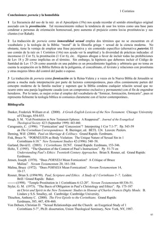 1 Corintios
Conclusiones: porneia y la homofobia

1 La frecuencia del uso de la raíz en el Apocalipsis (19x) nos ayuda recordar el sentido etimológico original
asociado con la prostitución. Tal reconocimiento reduce la tendencia de usar los textos como una base para
condenar a personas de orientación homosexual, pero aumenta el prejuicio contra los/as prostitutos/as y sus
clientes (ver Rahab).

2 La traducción de porneia como inmoralidad sexual emplea dos términos que no se encuentran en el
vocabulario y la teología de la Biblia: “moral” de la filosofía griega + sexual de la ciencia moderna. No
obstante, tiene la ventaja de emplear una frase peyorativa y sin contenido específico (alternativa: puterío). El
uso común de la raíz en 1 Corintios (14x) nos ayuda ver la amplitud y la diversidad de prácticas indicadas: el
incestuoso (1 Cor 5), la prostitución (1 Cor 6), etc. Algunos abogan a favor de incluir todas las prohibiciones
de Lev 18 y 20 como implícitas en el término. Sin embargo, la hipótesis que debemos incluir el Código de
Santidad de Lev 17-26 como asumido en una palabra es un procedimiento legalista y arbitraria que no toma en
cuenta la aceptación en la Biblia Hebrea de la poligamia, el concubinato, el levirato y relaciones con prostitutas
y otras mujeres libres del control del padre o esposo.

3 La traducción de porneia como fornicación en la Reina-Valera y a veces en la Nueva Biblia de Jerusalén se
presta a mucha mala interpretación por parte de lectores contemporáneos, pues ellos comúnmente parten del
concepto moderno de la familia nuclear y suponen que la Biblia condena cualquier relación sexual que no
ocurre entre una pareja legalmente casada (con un compromiso exclusivo y permanente) con el fin de engendrar
herederos. Por lo tanto, es mejor evitar el empleo del vocabulario de “fornicar, fornicación, fornicario”, pues ni
representa fielmente la teología bíblica ni comunica claramente con el lector contemporáneo..

Bibliografía

Danker, Frederick William et al. (2000). A Greek-English Lexicon of the New Testament. Chicago: University
      of Chicago, 854-855.
Baugh, S. M. “Cult Prostitution in New Testament Ephesus: A Reappraisal”. Journal of the Evangelical
       Theological Society 42/3 (September 1999): 443-460.
Caragounis, C. (1996). “’Fornication’ and ‘Concession’? Interpreting 1 Cor 7:1-7”. Pp. 543-59
         en The Corinthian Correspondence. R. Bieringer, ed. BETL 124. Leuven: Peeters.
Deming, Will (2004). Paul on Marriage & Celibacy. Grand Rapids: Eerdmans.
Fisk, Bruce N. “PORNEUEIN as Body Violation: The Unique Nature of Sexual Sin in 1
         Corinthians 6:18.” New Testament Studies 42 (1996): 540–58.
Garland, David E. (2003). 1 Corinthians. ECNT. Grand Rapids: Eerdmans, 153-346.
Holtz, T. (1995). “The Question of the Content of Paul’s Instructions”. Pp 51-71 en
         Understanding Paul’s Ethics: Twentieth Century Approaches. Brian S. Rosner, ed. Grand Rapids:
         Eerdmans.
Jensen, Joseph (1978). “Does PORNEIA Mean Fornication? A Critique of Bruce
         Malina”. Novum Testamentum 20, 161-184.
Malina, Bruce (1972). “Does PORNEIA Mean Fornication?. Novum Testamentum 14,
         10-17.
Rosner, Brian S. (1994/99). Paul, Scripture and Ethics. A Study of 1 Corinthians 5−7. Leiden:
         Brill / Grand Rapids: Baker.
--------(1998). “Temple Prostitution in 1 Corinthians 6:12-20”. Novum Testamentum 60:336-51.
Styler, G. M. (1973). “The Basis of Obligation in Paul’s Christology and Ethics”. Pp. 175-187
         en Christ and Spirit in the New Testament: Studies in Honour of Charles Francis Digby Moule. B.
         Lindars y S.S. Smalley, ed. Cambridge: Cambridge University.
Thiselton, Anthony C. (2000). The First Epistle to the Corinthians. Grand Rapids:
         Eerdmans, 385, 447, 458-460.
Von Dehsen, Christian D. “Sexual Relationships and the Church: an Exegetical Study of 1
         Corinthians 5-7”, Ph.D. dissertation, Union Theological Seminary, New York, NY, 1987.
                                                                                                               97
 