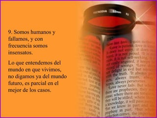 9. Somos humanos y
fallamos, y con
frecuencia somos
insensatos.
Lo que entendemos del
mundo en que vivimos,
no digamos ya del mundo
futuro, es parcial en el
mejor de los casos.
 