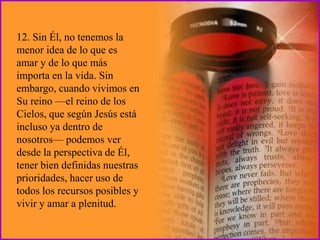12. Sin Él, no tenemos la
menor idea de lo que es
amar y de lo que más
importa en la vida. Sin
embargo, cuando vivimos en
Su reino —el reino de los
Cielos, que según Jesús está
incluso ya dentro de
nosotros— podemos ver
desde la perspectiva de Él,
tener bien definidas nuestras
prioridades, hacer uso de
todos los recursos posibles y
vivir y amar a plenitud.
 