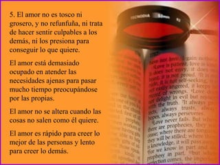 5. El amor no es tosco ni
grosero, y no refunfuña, ni trata
de hacer sentir culpables a los
demás, ni los presiona para
conseguir lo que quiere.
El amor está demasiado
ocupado en atender las
necesidades ajenas para pasar
mucho tiempo preocupándose
por las propias.
El amor no se altera cuando las
cosas no salen como él quiere.
El amor es rápido para creer lo
mejor de las personas y lento
para creer lo demás.
 