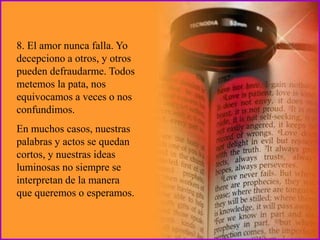 8. El amor nunca falla. Yo
decepciono a otros, y otros
pueden defraudarme. Todos
metemos la pata, nos
equivocamos a veces o nos
confundimos.
En muchos casos, nuestras
palabras y actos se quedan
cortos, y nuestras ideas
luminosas no siempre se
interpretan de la manera
que queremos o esperamos.
 