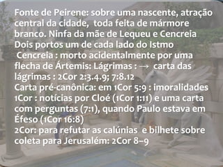 Fonte de Peirene: sobre uma nascente, atração 
central da cidade, toda feita de mármore 
branco. Ninfa da mãe de Lequeu e Cencreia 
Dois portos um de cada lado do Istmo 
Cencreia : morto acidentalmente por uma 
flecha de Ártemis: Lágrimas : → carta das 
lágrimas : 2Cor 2:3.4.9; 7:8.12 
Carta pré-canônica: em 1Cor 5:9 : imoralidades 
1Cor : notícias por Cloé (1Cor 1:11) e uma carta 
com perguntas (7:1), quando Paulo estava em 
Éfeso (1Cor 16:8) 
2Cor: para refutar as calúnias e bilhete sobre 
coleta para Jerusalém: 2Cor 8–9 
 