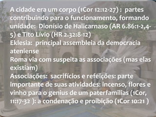 A cidade era um corpo (1Cor 12:12-27) : partes 
contribuindo para o funcionamento, formando 
unidade: Dionísio de Halicarnaso (AR 6.86:1-2,4- 
5) e Tito Lívio (HR 2.32:8-12) 
Eklesia: principal assembleia da democracia 
ateniense 
Roma via com suspeita as associações (mas elas 
existiam) 
Associações: sacrifícios e refeições: parte 
importante de suas atividades: incenso, flores e 
vinho para o genius de um paterfamilias (1Cor, 
11:17-32 ): a condenação e proibição (1Cor 10:21 ) 
 