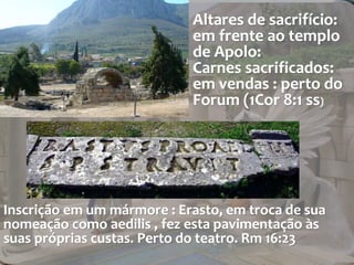 Altares de sacrifício: 
em frente ao templo 
de Apolo: 
Carnes sacrificados: 
em vendas : perto do 
Forum (1Cor 8:1 ss) 
Inscrição em um mármore : Erasto, em troca de sua 
nomeação como aedilis , fez esta pavimentação às 
suas próprias custas. Perto do teatro. Rm 16:23 
