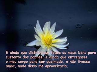 E ainda que distribuísse todos os meus bens para sustento dos pobres, e ainda que entregasse  o meu corpo para ser queimado, e não tivesse  amor, nada disso me aproveitaria. 