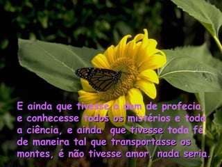 E  ainda que tivesse o dom   de profecia, e  conhecesse to dos   os  mistérios e toda a  ciência, e  ainda  que tivesse  toda fé, de maneira tal  que transportasse   os montes,  é não  tivesse amor, nada seria. 