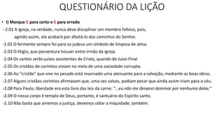 QUESTIONÁRIO DA LIÇÃO
• I) Marque C para certo e E para errado
- 2.01 A igreja, na verdade, nunca deve disciplinar um membro faltoso, pois,
agindo assim, ela acabará por afastá-lo dos caminhos do Senhor.
-2.02 O fermento sempre foi para os judeus um símbolo de limpeza de alma.
-2.03 O litígio, que porventura houver entre irmão da igreja.
-2.04 Os santos serão juízes assistentes de Cristo, quando do Juízo Final.
-2.05 Os cristãos de coríntios viviam no meio de uma sociedade corrupta.
-2.06 Ao “cristão” que vive no pecado está reservado uma atenuante para a salvação, mediante as boas obras.
-2.07 Alguns cristãos coríntios afirmavam que, uma vez salvos, podiam pecar que ainda assim iriam para o céu.
-2.08 Para Paulo, liberdade era esta livre das leis da carne: “...eu não me deixarei dominar por nenhuma delas.”
-2.09 O nosso corpo é templo de Deus, portanto, é santuário do Espírito santo.
-2.10 Não basta que amemos a justiça, devemos odiar a iniquidade, também.
 