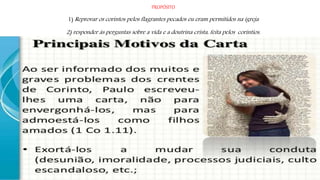 PROPÓSITO
1) Reprovar os corintos pelos flagrantes pecados eu eram permitidos na igreja
2) responder às perguntas sobre a vida e a doutrina crista, feita pelos coríntios.
 
