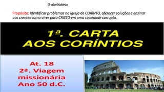 O valor histórico
Propósito: Identificar problemas na igreja de CORÍNTO, oferecer soluções e ensinar
aos crentes como viver para CRISTO em uma sociedade corrupta.
 