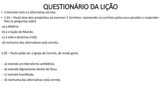 QUESTIONÁRIO DA LIÇÃO
• I) Assinale com x a alternativa correta.
• 1.01 – Paulo teve dois propósitos ao escrever 1 Coríntios: repreender os coríntios pelos seus pecados e responder-
lhes as perguntas sobre
-a) o Milênio
-b) a criação do Mundo.
-c) a vida e doutrina cristã.
-d) nenhuma das alternativas está correta.
1.02 – Paulo pôde ver a igreja de Corinto, de modo geral,
- a) vivendo um liberalismo antibíblico.
- b) vivendo dignamente diante de Deus.
- c) vivendo humilhada.
- d) nenhuma das alternativas está correta.
 