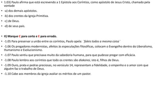 • 1.03) Paulo afirma que está escrevendo a 1 Epístola aos Coríntios, como apóstolo de Jesus Cristo, chamado pela
vontade
• -a) dos demais apóstolos.
• -b) dos crentes da Igreja Primitiva.
• -c) de Deus.
• -d) de seus pais.
• II) Marque C para certo e E para errado.
• -1.05 Para preservar a união entre os coríntios, Paulo apela: ¨faleis todos a mesma coisa¨
• -1.06 Os pregadores modernistas, afeitos às especulações filosóficas, colocam o Evangelho dentro do Liberalismo,
Humanismo e Evolucionismo.
• -1.07 Paulo sentiu que precisava muito da sabedoria humana, para que pudesse pregar com eficácia.
• -1.08 Paulo lembra aos coríntios que todo os crentes são diakonoi, isto é, filhos de Deus.
• -1.09 Ouro, prata e pedras preciosas, no versículo 14, representam a fidelidade, o empenho e o amor com que
alguém faz o trabalho de Deus.
• -1.10 Cabe aos membros da igreja avaliar os méritos de um pastor.
 