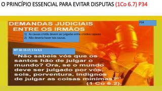 O PRINCÍPIO ESSENCIAL PARA EVITAR DISPUTAS (1Co 6.7) P34
P34
1) As causas cristãs devem ser julgadas entre cristãos capazes
2) Não deveria haver tais causas.
MT 18: 15-17; 1 Co 6,5
 