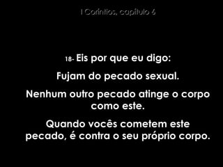 18-  Eis por que eu digo: Fujam do pecado sexual. Nenhum outro pecado atinge o corpo como este. Quando vocês cometem este pecado, é contra o seu próprio corpo. I Coríntios, capítulo 6 