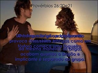 Provérbios 26:20e21 Uma fogueira se apaga quando acaba a lenha;  da mesma maneira, as brigas acabam quando o brigão e implicante é separado do grupo. O homem brigão e implicante provoca discussões e brigas como um fósforo começa uma fogueira. 
