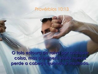 Provérbios 10:13 O tolo estoura de raiva por qualquer coisa, mas o homem sábio nunca perde a cabeça quando é insultado. 