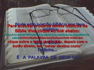 Envie esta porção bíblica aos teus amigos LEIA A BÍBLIA Todinha... É  A  PALAVRA  DE  DEUS ! ! ! Para acessar a outros textos bíblicos da Bíblia Viva clique no link abaixo: http :// cid -a4febf73018ad203. skydrive . live .com/ browse . aspx /B%c3% adblia %20Viva%20em%20power%20point%20-%20lindos clique sobre o texto pretendido, depois com o botão direito, em “salvar destino como” 