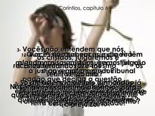 1-  Que é isto, que vocês quando têm alguma coisa contra outro cristão vão à justiça e pedem a um tribunal pagão que decida a questão,  em vez de levá-la a outros cristãos para decidirem quem de vocês  é que está certo? 2-  Vocês não sabem que dia virá quando nós, os cristãos, iremos julgar e governar o mundo? Assim sendo, por que é que não podem decidir nem mesmo essas questiúnculas entre vocês mesmos? 3-  Vocês não entendem que nós,  os cristãos, julgaremos e recompensaremos até mesmo  os anjos  do céu? Portanto, vocês deveriam ser capazes de resolver seus problemas aqui na terra com toda a facilidade. 4-  Por que, então, ir a juízes de fora que nem mesmo são cristãos? 5-  Estou tentando fazê-los  sentir vergonha.  Não existe ninguém, em toda a igreja, que seja bastante sábio para resolver essas disputas? 6-  Mas, em vez disso, um cristão processa o outro e acusa o seu irmão em Cristo diante de descrentes. 7-  Só a existência de tais demandas já é uma verdadeira derrota para vocês como cristãos. Por que não receber simplesmente a ofensa e deixá-la por isso mesmo? Seria muitíssimo mais honroso para  o Senhor que vocês sofressem  o prejuízo. I Coríntios, capítulo 6 