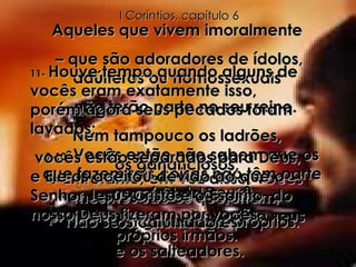 8-  Entretanto, em vez disso, vocês mesmos são os que erram, prejudicando a outros, até a seus próprios irmãos. 9-10-  Vocês então não sabem que os que fazem tais coisas não têm parte no reino de Deus? Não se enganem a si próprios. Aqueles que vivem imoralmente  –  que são adoradores de ídolos, adúlteros ou homossexuais  –  não terão parte no seu reino. Nem tampouco os ladrões,  os gananciosos,  os bêbados,  os caluniadores  e os salteadores. 11-  Houve tempo quando alguns de vocês eram exatamente isso, porém agora seus pecados foram lavados; vocês estão separados para Deus, e Ele os aceitou devido ao que o Senhor Jesus Cristo e o Espírito  do nosso Deus fizeram por vocês. I Coríntios, capítulo 6 