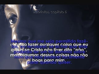 12-  Posso fazer qualquer coisa que eu quiser se Cristo não tiver dito “não”, mas algumas dessas coisas não são boas para mim. Mesmo que me seja permitido fazê-las, eu recusarei, se achar que elas poderão ter um tal domínio sobre mim que não poderei facilmente parar quando quiser. I Coríntios, capítulo 6 