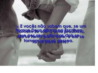 16-  E vocês não sabem que, se um homem se unir a uma prostituta, ela se torna parte dele, e ele se torna parte dela? Porque Deus afirma na Escritura que aos seus olhos os dois se tornam uma só pessoa. I Coríntios, capítulo 6 