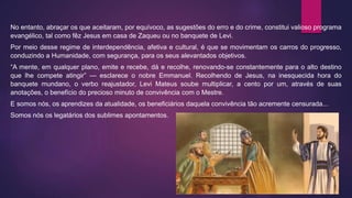 No entanto, abraçar os que aceitaram, por equívoco, as sugestões do erro e do crime, constitui valioso programa
evangélico, tal como fêz Jesus em casa de Zaqueu ou no banquete de Levi.
Por meio desse regime de interdependência, afetiva e cultural, é que se movimentam os carros do progresso,
conduzindo a Humanidade, com segurança, para os seus alevantados objetivos.
“A mente, em qualquer plano, emite e recebe, dá e recolhe, renovando-se constantemente para o alto destino
que lhe compete atingir” — esclarece o nobre Emmanuel. Recolhendo de Jesus, na inesquecida hora do
banquete mundano, o verbo reajustador, Levi Mateus soube multiplicar, a cento por um, através de suas
anotações, o benefício do precioso minuto de convivência com o Mestre.
E somos nós, os aprendizes da atualidade, os beneficiários daquela convivência tão acremente censurada...
Somos nós os legatários dos sublimes apontamentos.
 